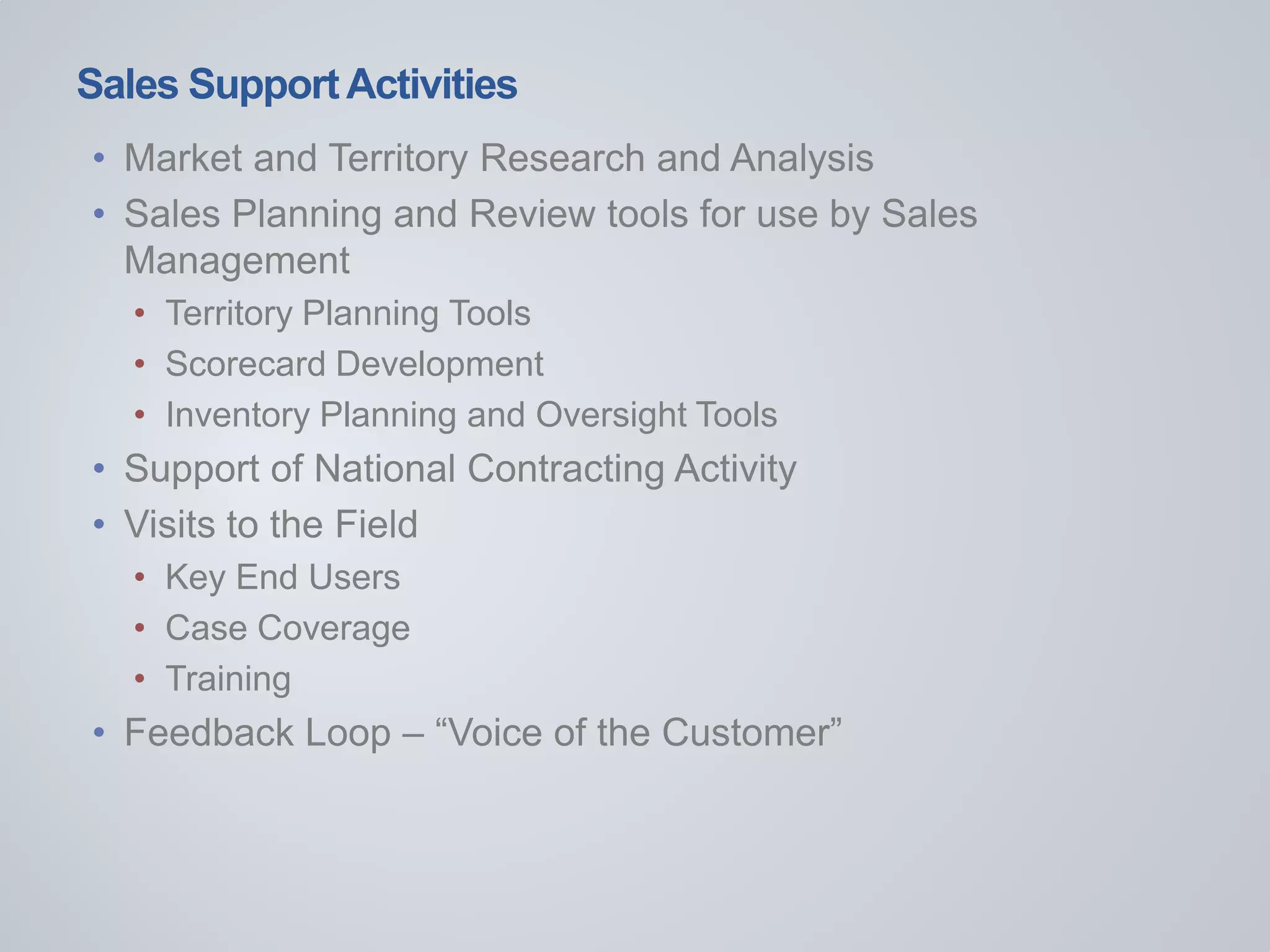 Sales SupportActivities
• Market and Territory Research and Analysis
• Sales Planning and Review tools for use by Sales
Management
• Territory Planning Tools
• Scorecard Development
• Inventory Planning and Oversight Tools
• Support of National Contracting Activity
• Visits to the Field
• Key End Users
• Case Coverage
• Training
• Feedback Loop – “Voice of the Customer”
 