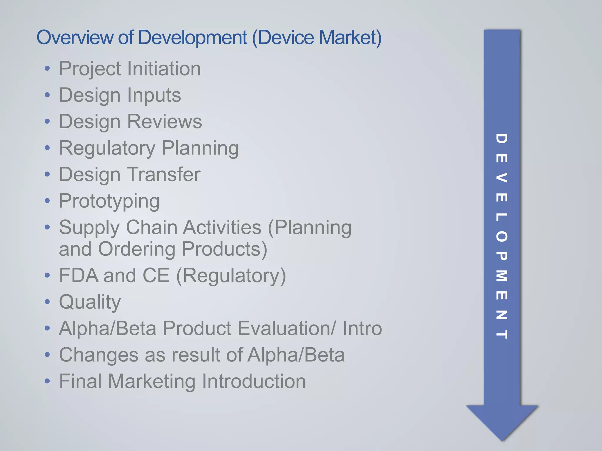 Overview of Development (Device Market)
• Project Initiation
• Design Inputs
• Design Reviews
• Regulatory Planning
• Design Transfer
• Prototyping
• Supply Chain Activities (Planning
and Ordering Products)
• FDA and CE (Regulatory)
• Quality
• Alpha/Beta Product Evaluation/ Intro
• Changes as result of Alpha/Beta
• Final Marketing Introduction
DEVELOPMENT
 