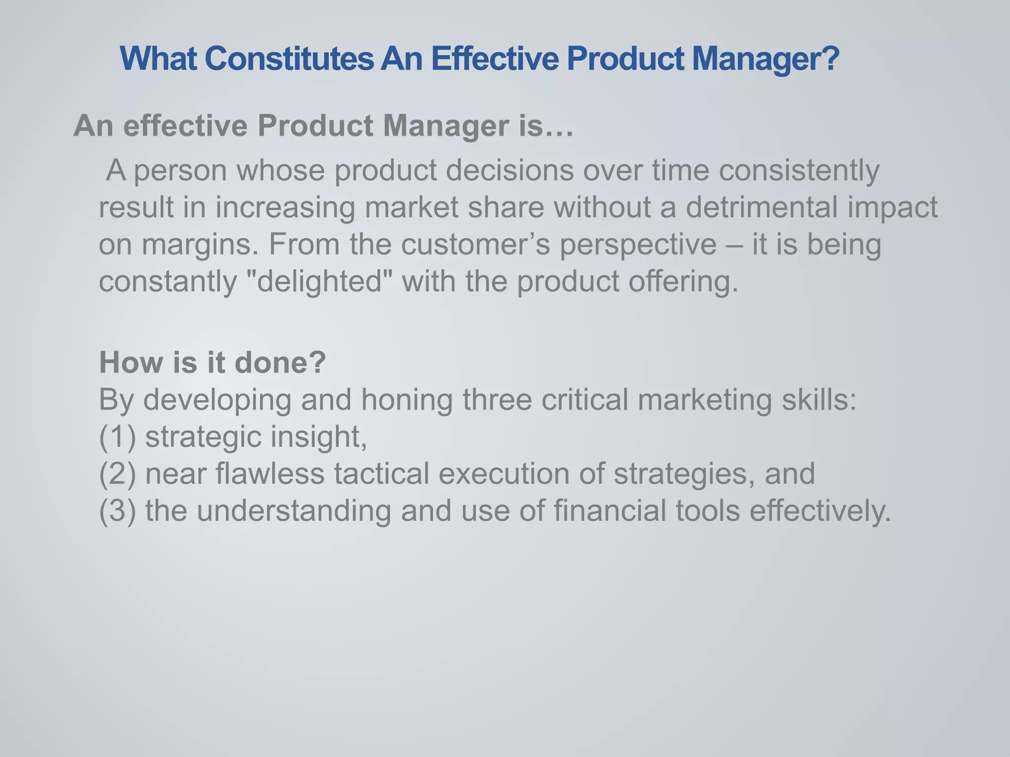What ConstitutesAn Effective Product Manager?
An effective Product Manager is…
A person whose product decisions over time consistently
result in increasing market share without a detrimental impact
on margins. From the customer’s perspective – it is being
constantly "delighted" with the product offering.
How is it done?
By developing and honing three critical marketing skills:
(1) strategic insight,
(2) near flawless tactical execution of strategies, and
(3) the understanding and use of financial tools effectively.
 