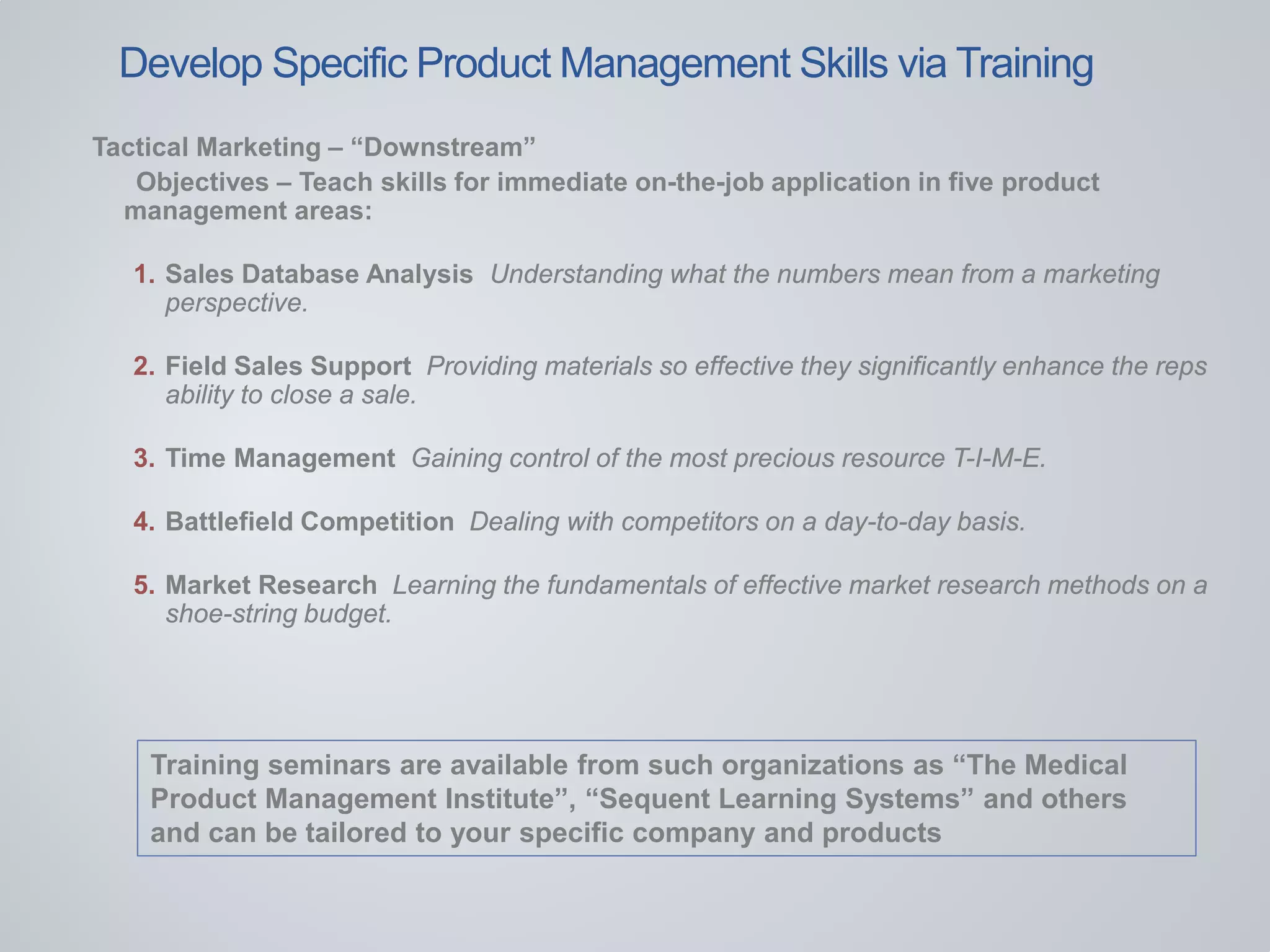 Tactical Marketing – “Downstream”
Objectives – Teach skills for immediate on-the-job application in five product
management areas:
1. Sales Database Analysis Understanding what the numbers mean from a marketing
perspective.
2. Field Sales Support Providing materials so effective they significantly enhance the reps
ability to close a sale.
3. Time Management Gaining control of the most precious resource T-I-M-E.
4. Battlefield Competition Dealing with competitors on a day-to-day basis.
5. Market Research Learning the fundamentals of effective market research methods on a
shoe-string budget.
Training seminars are available from such organizations as “The Medical
Product Management Institute”, “Sequent Learning Systems” and others
and can be tailored to your specific company and products
Develop Specific Product Management Skills via Training
 