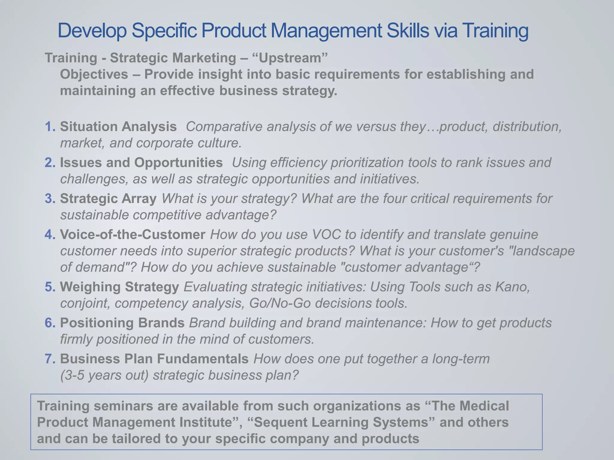 Training - Strategic Marketing – “Upstream”
Objectives – Provide insight into basic requirements for establishing and
maintaining an effective business strategy.
1. Situation Analysis Comparative analysis of we versus they…product, distribution,
market, and corporate culture.
2. Issues and Opportunities Using efficiency prioritization tools to rank issues and
challenges, as well as strategic opportunities and initiatives.
3. Strategic Array What is your strategy? What are the four critical requirements for
sustainable competitive advantage?
4. Voice-of-the-Customer How do you use VOC to identify and translate genuine
customer needs into superior strategic products? What is your customer's "landscape
of demand"? How do you achieve sustainable "customer advantage“?
5. Weighing Strategy Evaluating strategic initiatives: Using Tools such as Kano,
conjoint, competency analysis, Go/No-Go decisions tools.
6. Positioning Brands Brand building and brand maintenance: How to get products
firmly positioned in the mind of customers.
7. Business Plan Fundamentals How does one put together a long-term
(3-5 years out) strategic business plan?
Develop Specific Product Management Skills via Training
Training seminars are available from such organizations as “The Medical
Product Management Institute”, “Sequent Learning Systems” and others
and can be tailored to your specific company and products
 