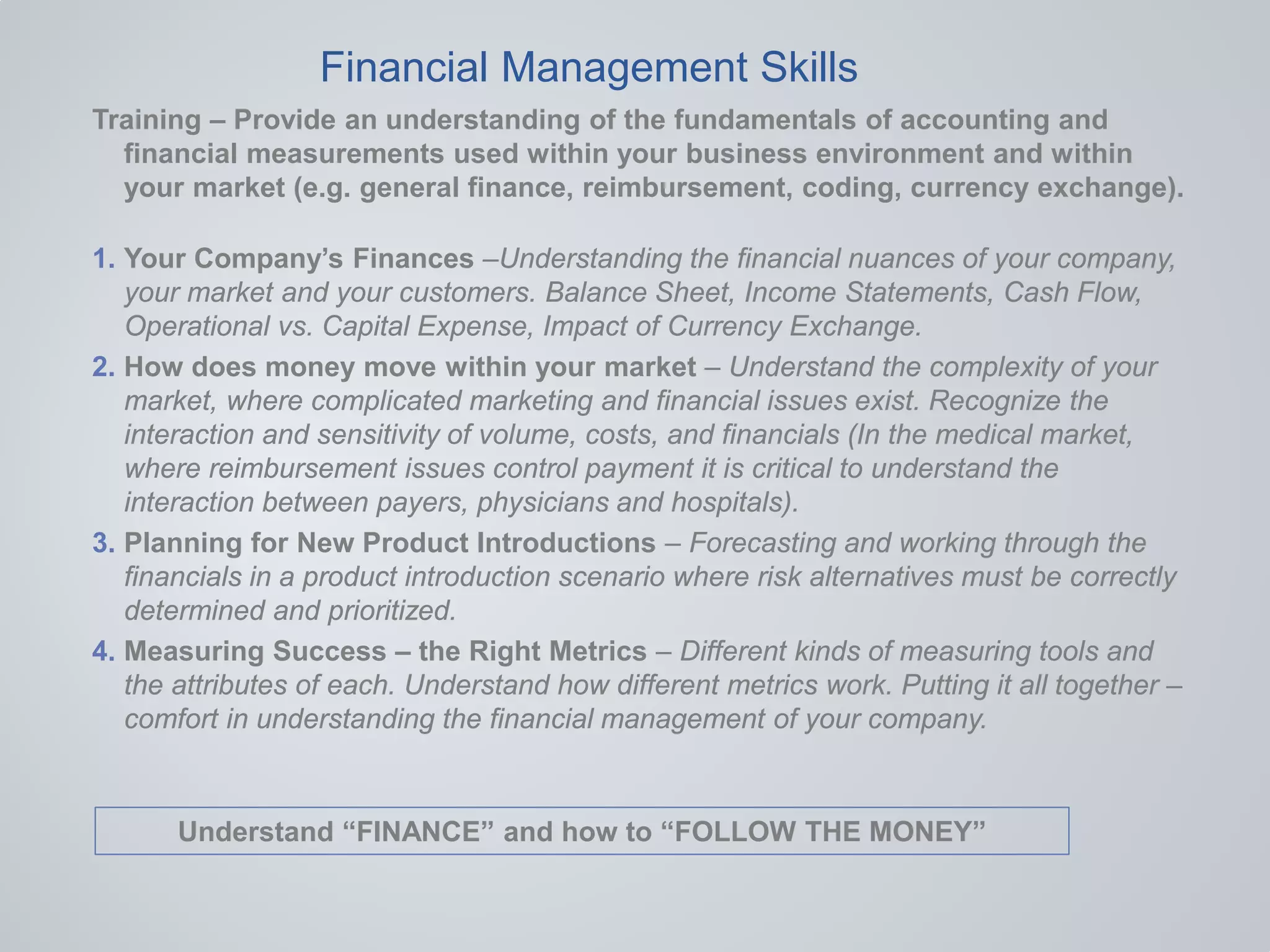 Training – Provide an understanding of the fundamentals of accounting and
financial measurements used within your business environment and within
your market (e.g. general finance, reimbursement, coding, currency exchange).
1. Your Company’s Finances –Understanding the financial nuances of your company,
your market and your customers. Balance Sheet, Income Statements, Cash Flow,
Operational vs. Capital Expense, Impact of Currency Exchange.
2. How does money move within your market – Understand the complexity of your
market, where complicated marketing and financial issues exist. Recognize the
interaction and sensitivity of volume, costs, and financials (In the medical market,
where reimbursement issues control payment it is critical to understand the
interaction between payers, physicians and hospitals).
3. Planning for New Product Introductions – Forecasting and working through the
financials in a product introduction scenario where risk alternatives must be correctly
determined and prioritized.
4. Measuring Success – the Right Metrics – Different kinds of measuring tools and
the attributes of each. Understand how different metrics work. Putting it all together –
comfort in understanding the financial management of your company.
Financial Management Skills
Understand “FINANCE” and how to “FOLLOW THE MONEY”
 