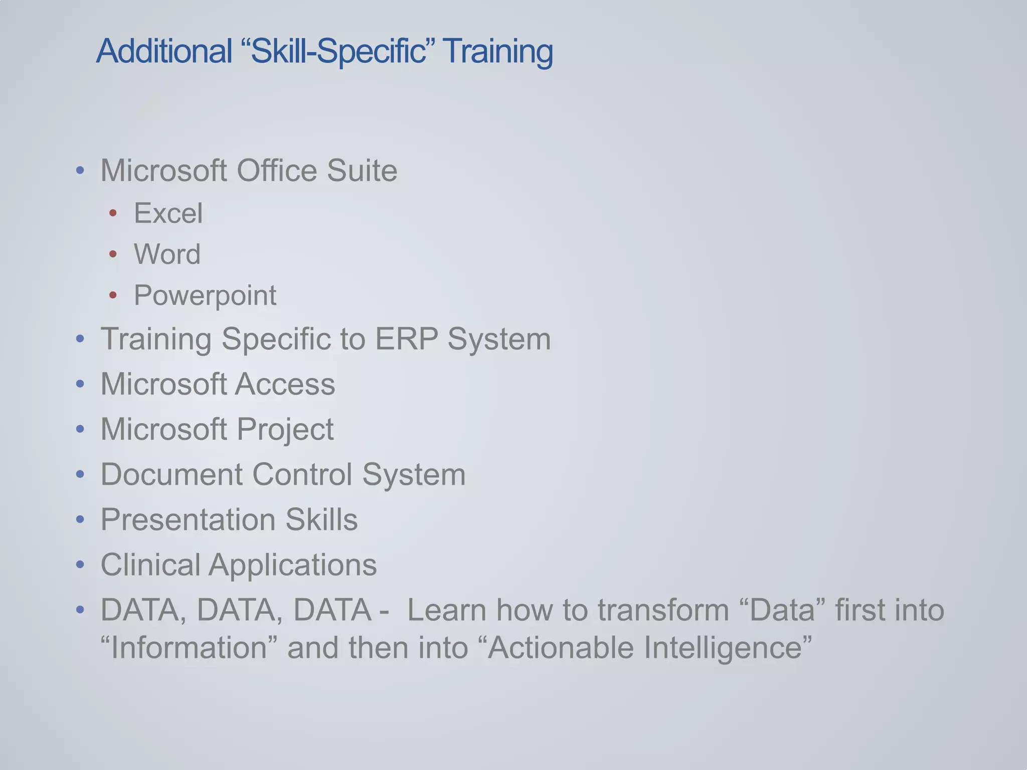 • Microsoft Office Suite
• Excel
• Word
• Powerpoint
• Training Specific to ERP System
• Microsoft Access
• Microsoft Project
• Document Control System
• Presentation Skills
• Clinical Applications
• DATA, DATA, DATA - Learn how to transform “Data” first into
“Information” and then into “Actionable Intelligence”
Additional “Skill-Specific” Training
 