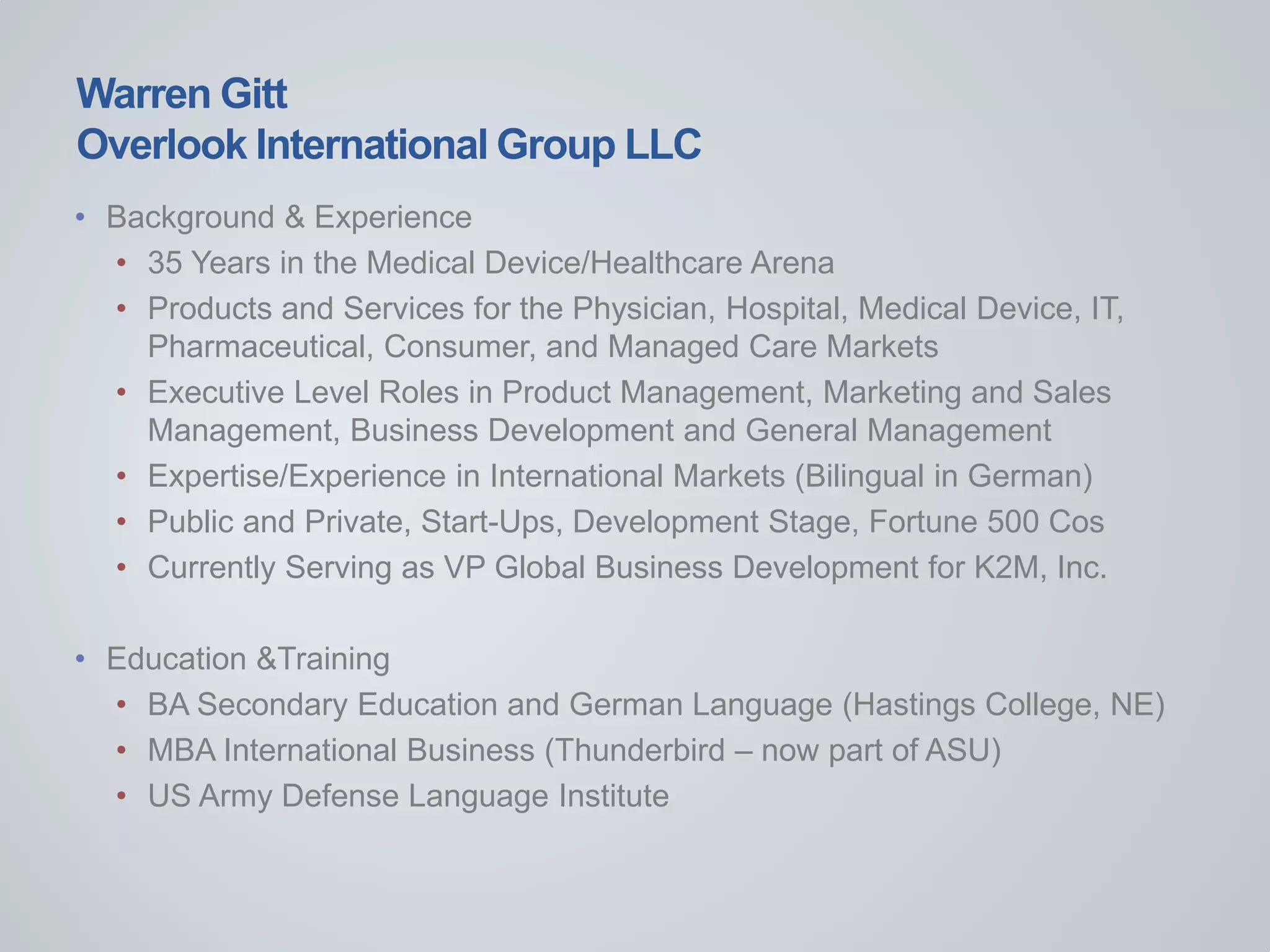 Warren Gitt
Overlook International Group LLC
• Background & Experience
• 35 Years in the Medical Device/Healthcare Arena
• Products and Services for the Physician, Hospital, Medical Device, IT,
Pharmaceutical, Consumer, and Managed Care Markets
• Executive Level Roles in Product Management, Marketing and Sales
Management, Business Development and General Management
• Expertise/Experience in International Markets (Bilingual in German)
• Public and Private, Start-Ups, Development Stage, Fortune 500 Cos
• Currently Serving as VP Global Business Development for K2M, Inc.
• Education &Training
• BA Secondary Education and German Language (Hastings College, NE)
• MBA International Business (Thunderbird – now part of ASU)
• US Army Defense Language Institute
 