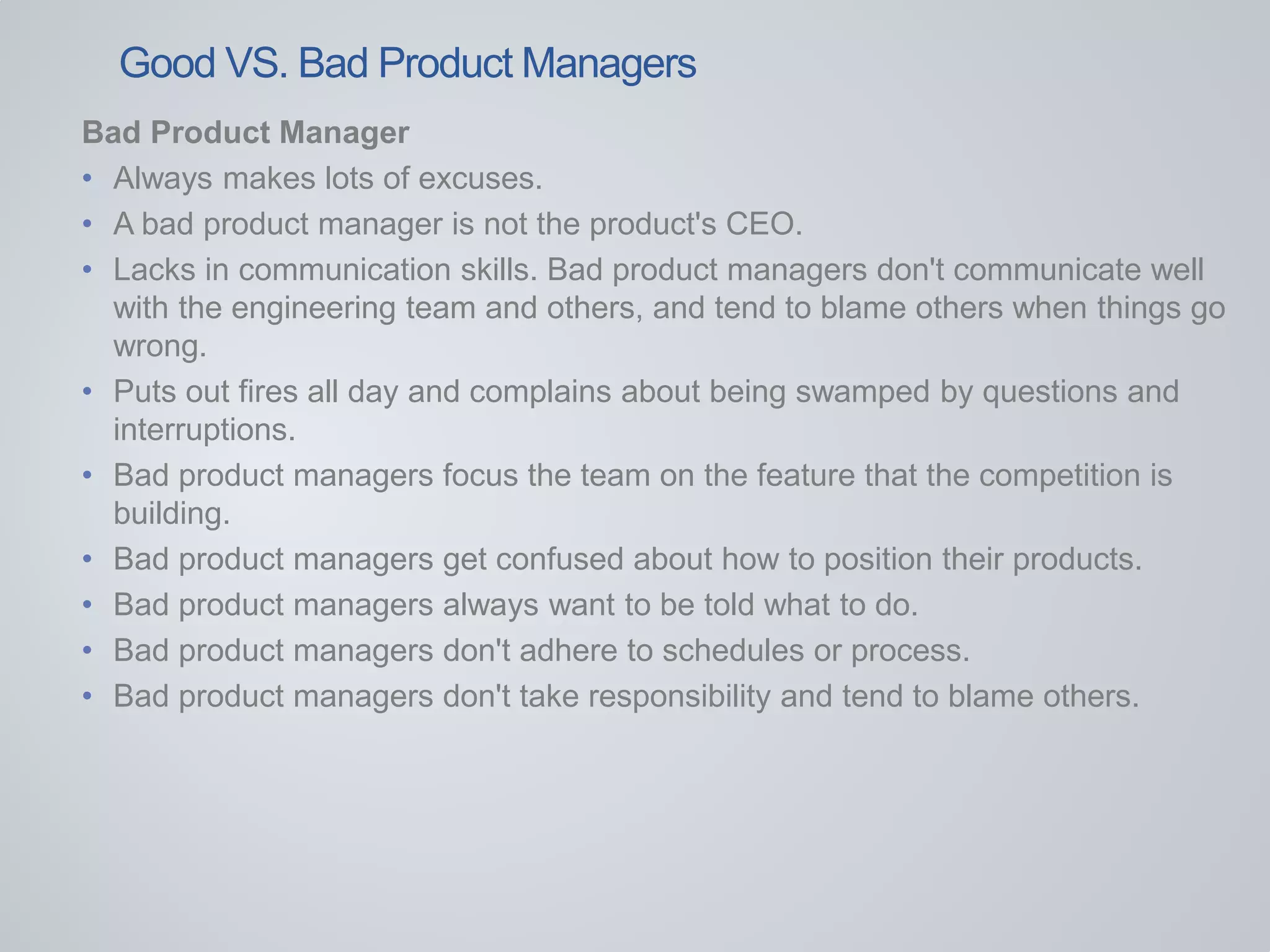 Bad Product Manager
• Always makes lots of excuses.
• A bad product manager is not the product's CEO.
• Lacks in communication skills. Bad product managers don't communicate well
with the engineering team and others, and tend to blame others when things go
wrong.
• Puts out fires all day and complains about being swamped by questions and
interruptions.
• Bad product managers focus the team on the feature that the competition is
building.
• Bad product managers get confused about how to position their products.
• Bad product managers always want to be told what to do.
• Bad product managers don't adhere to schedules or process.
• Bad product managers don't take responsibility and tend to blame others.
Good VS. Bad Product Managers
 