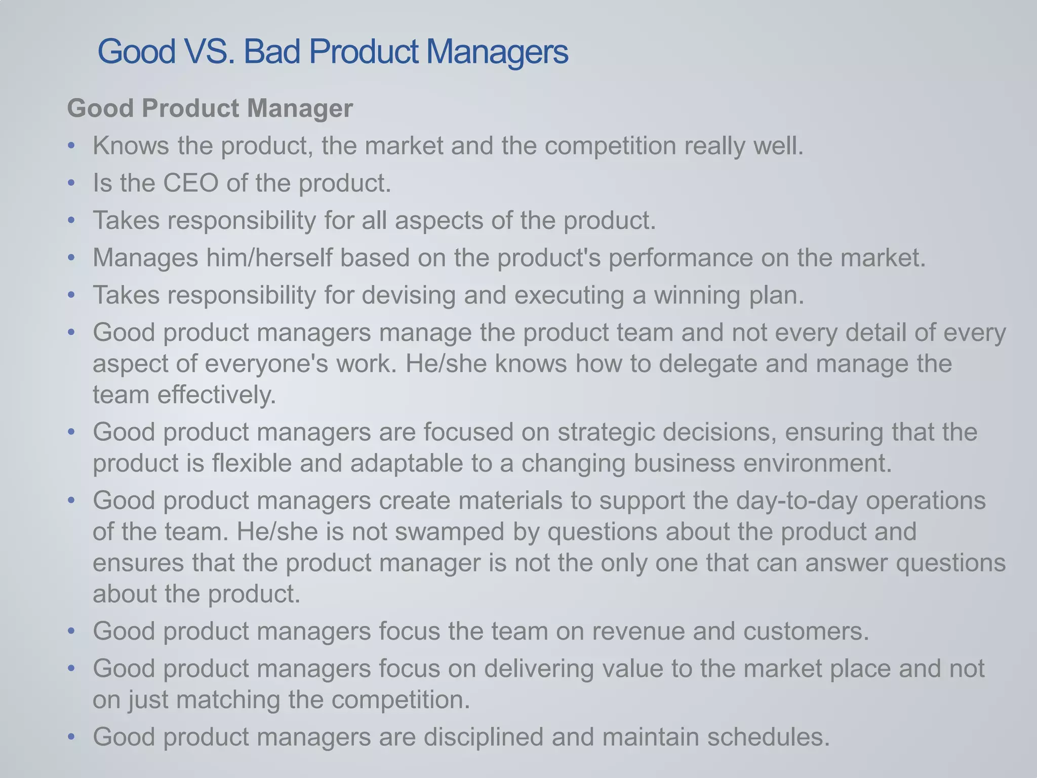 Good Product Manager
• Knows the product, the market and the competition really well.
• Is the CEO of the product.
• Takes responsibility for all aspects of the product.
• Manages him/herself based on the product's performance on the market.
• Takes responsibility for devising and executing a winning plan.
• Good product managers manage the product team and not every detail of every
aspect of everyone's work. He/she knows how to delegate and manage the
team effectively.
• Good product managers are focused on strategic decisions, ensuring that the
product is flexible and adaptable to a changing business environment.
• Good product managers create materials to support the day-to-day operations
of the team. He/she is not swamped by questions about the product and
ensures that the product manager is not the only one that can answer questions
about the product.
• Good product managers focus the team on revenue and customers.
• Good product managers focus on delivering value to the market place and not
on just matching the competition.
• Good product managers are disciplined and maintain schedules.
Good VS. Bad Product Managers
 