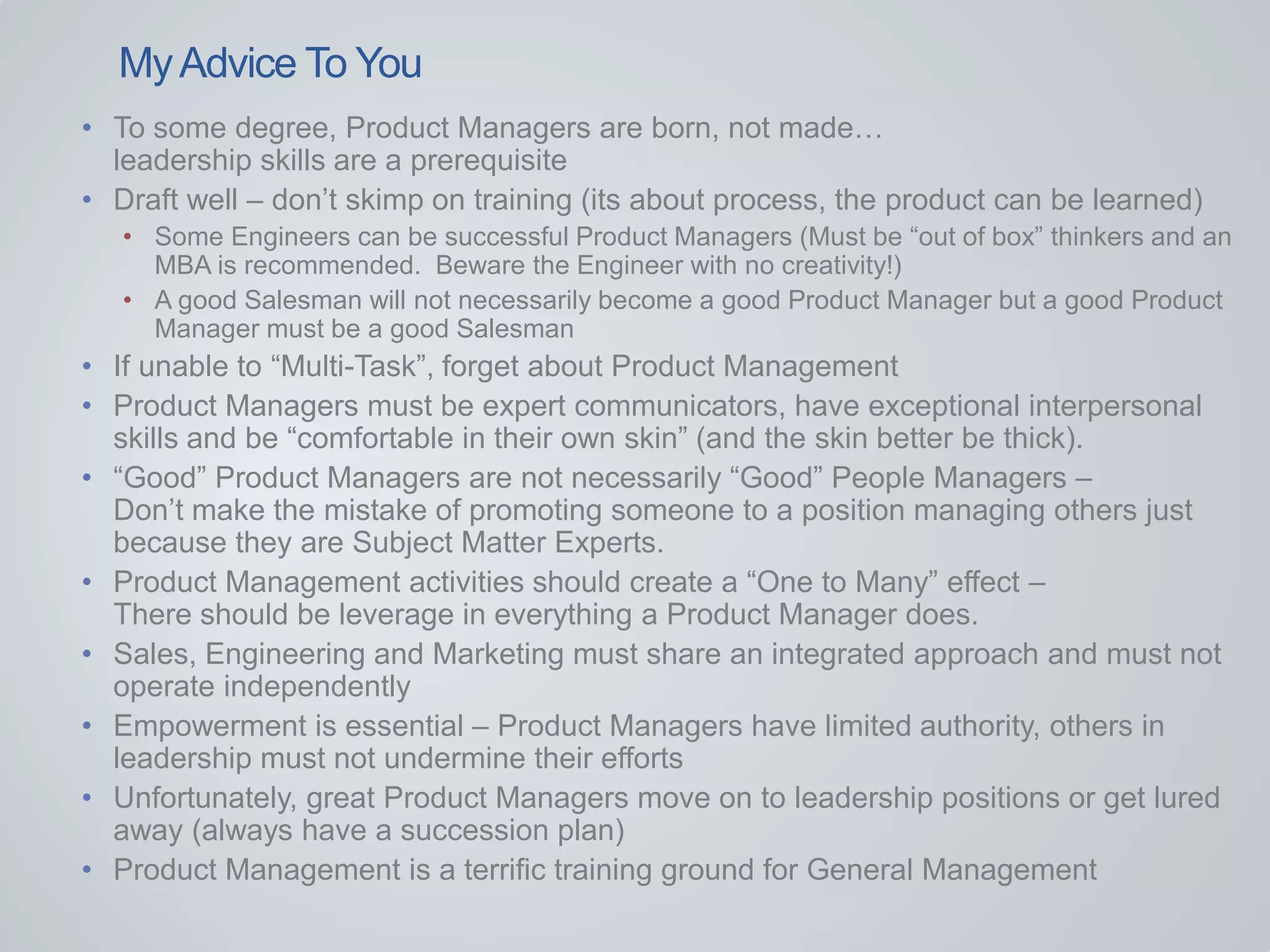 • To some degree, Product Managers are born, not made…
leadership skills are a prerequisite
• Draft well – don’t skimp on training (its about process, the product can be learned)
• Some Engineers can be successful Product Managers (Must be “out of box” thinkers and an
MBA is recommended. Beware the Engineer with no creativity!)
• A good Salesman will not necessarily become a good Product Manager but a good Product
Manager must be a good Salesman
• If unable to “Multi-Task”, forget about Product Management
• Product Managers must be expert communicators, have exceptional interpersonal
skills and be “comfortable in their own skin” (and the skin better be thick).
• “Good” Product Managers are not necessarily “Good” People Managers –
Don’t make the mistake of promoting someone to a position managing others just
because they are Subject Matter Experts.
• Product Management activities should create a “One to Many” effect –
There should be leverage in everything a Product Manager does.
• Sales, Engineering and Marketing must share an integrated approach and must not
operate independently
• Empowerment is essential – Product Managers have limited authority, others in
leadership must not undermine their efforts
• Unfortunately, great Product Managers move on to leadership positions or get lured
away (always have a succession plan)
• Product Management is a terrific training ground for General Management
MyAdvice To You
 