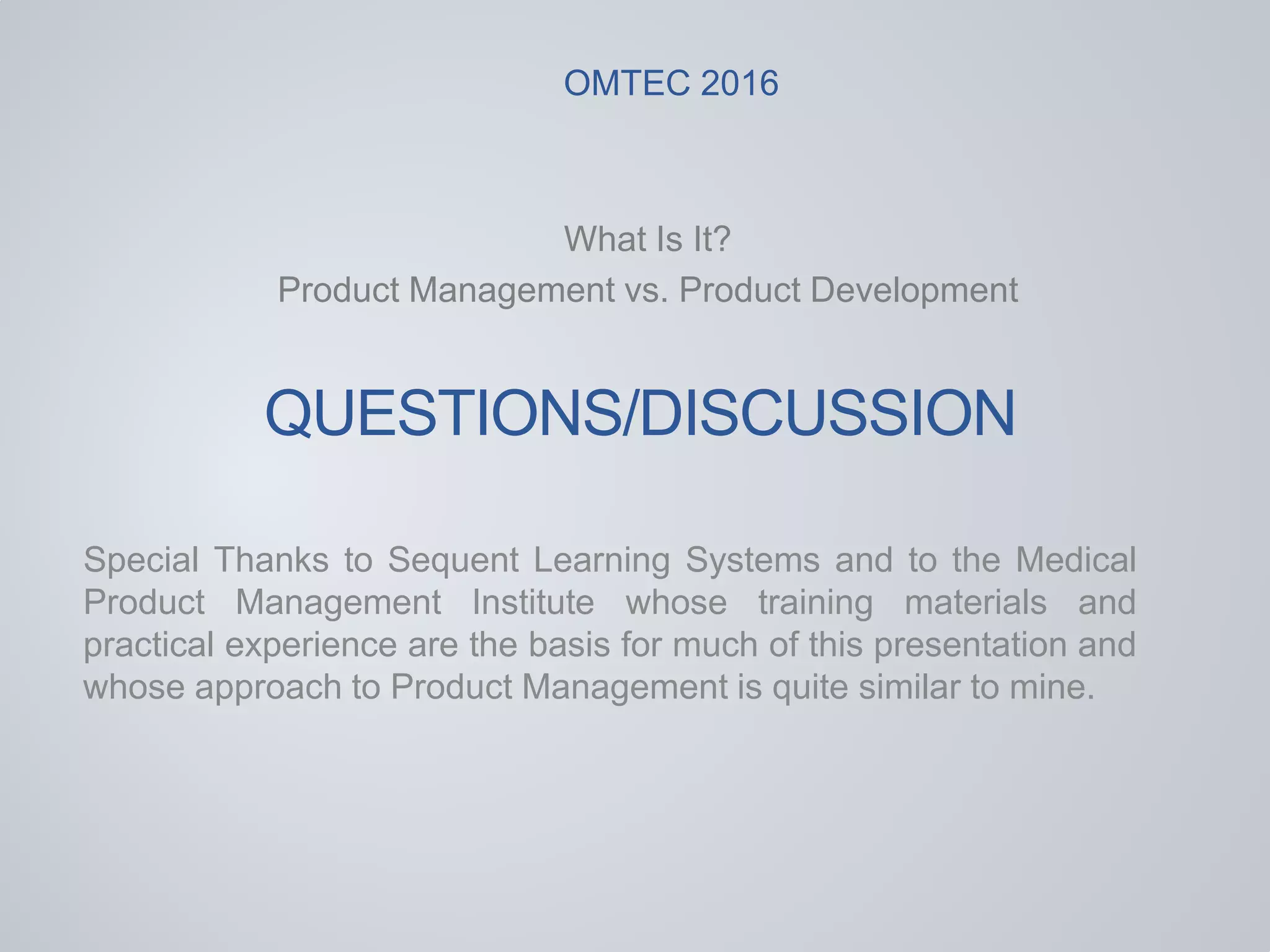 QUESTIONS/DISCUSSION
What Is It?
Product Management vs. Product Development
Special Thanks to Sequent Learning Systems and to the Medical
Product Management Institute whose training materials and
practical experience are the basis for much of this presentation and
whose approach to Product Management is quite similar to mine.
OMTEC 2016
 