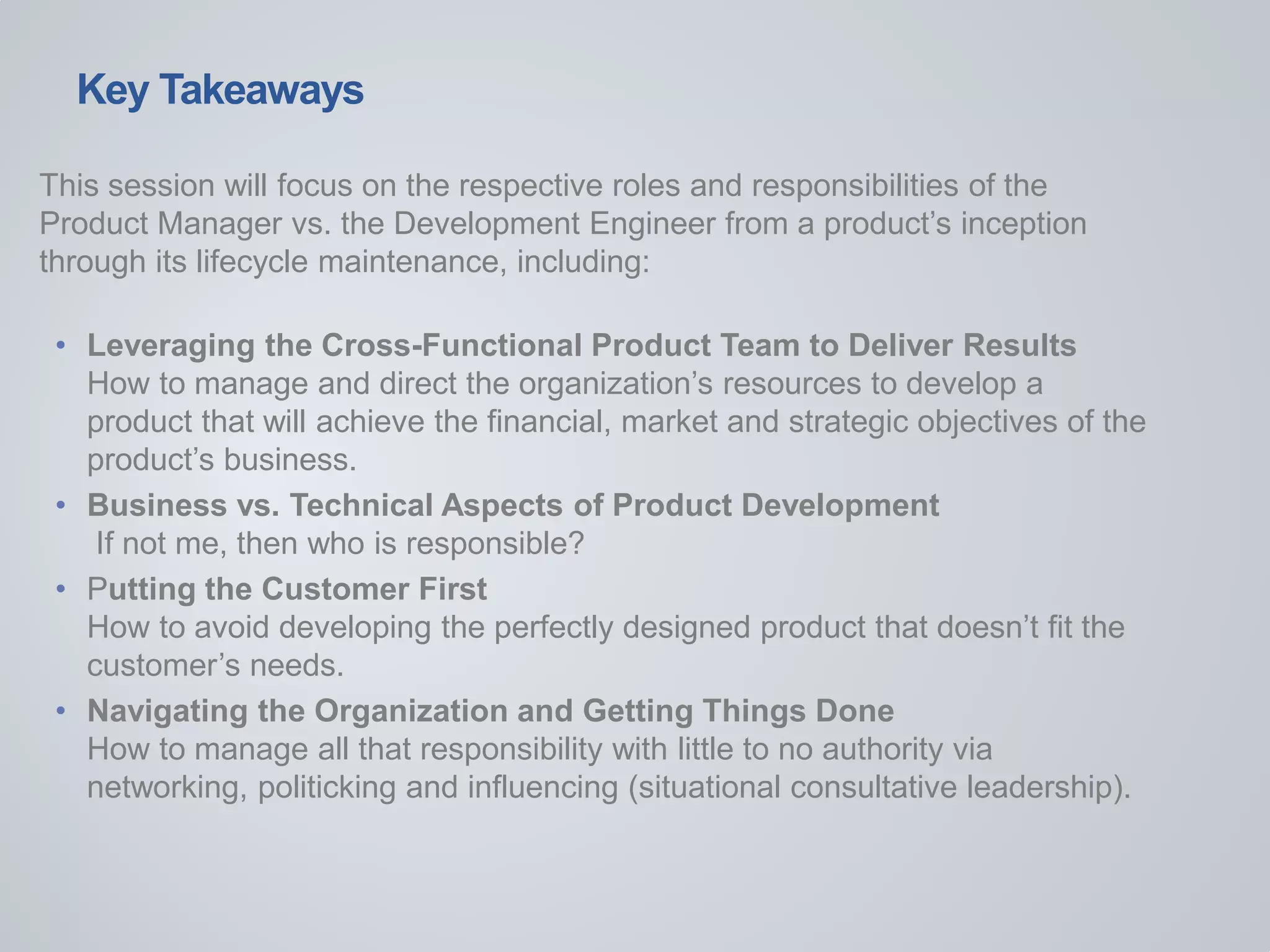 Key Takeaways
This session will focus on the respective roles and responsibilities of the
Product Manager vs. the Development Engineer from a product’s inception
through its lifecycle maintenance, including:
• Leveraging the Cross-Functional Product Team to Deliver Results
How to manage and direct the organization’s resources to develop a
product that will achieve the financial, market and strategic objectives of the
product’s business.
• Business vs. Technical Aspects of Product Development
If not me, then who is responsible?
• Putting the Customer First
How to avoid developing the perfectly designed product that doesn’t fit the
customer’s needs.
• Navigating the Organization and Getting Things Done
How to manage all that responsibility with little to no authority via
networking, politicking and influencing (situational consultative leadership).
 