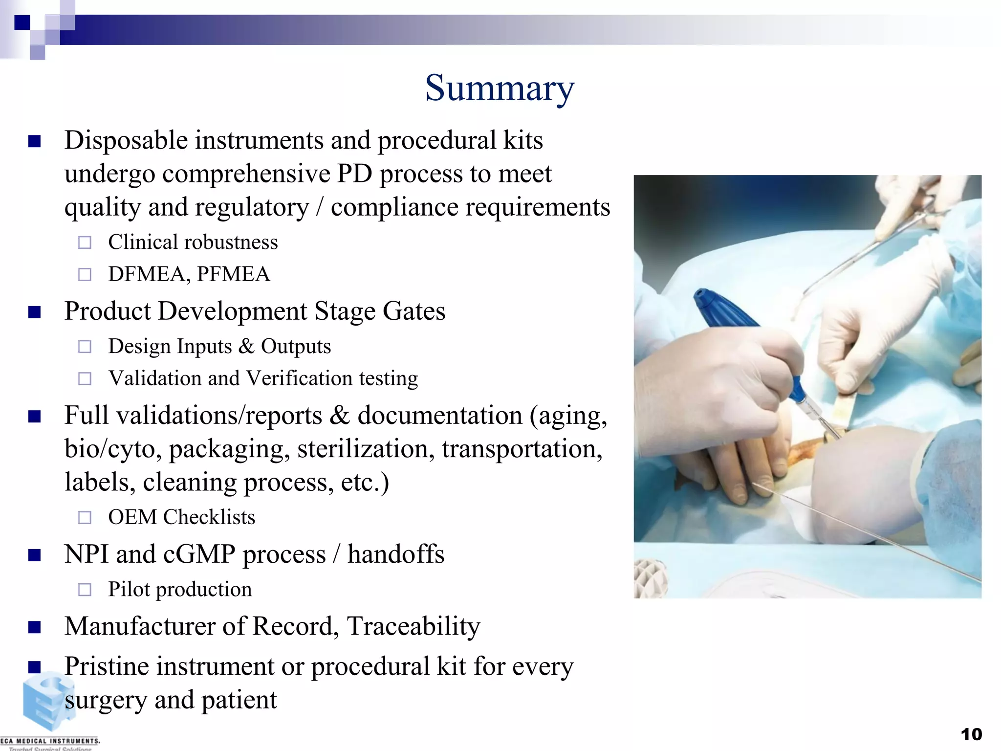 Summary
 Disposable instruments and procedural kits
undergo comprehensive PD process to meet
quality and regulatory / compliance requirements
 Clinical robustness
 DFMEA, PFMEA
 Product Development Stage Gates
 Design Inputs & Outputs
 Validation and Verification testing
 Full validations/reports & documentation (aging,
bio/cyto, packaging, sterilization, transportation,
labels, cleaning process, etc.)
 OEM Checklists
 NPI and cGMP process / handoffs
 Pilot production
 Manufacturer of Record, Traceability
 Pristine instrument or procedural kit for every
surgery and patient
10
 