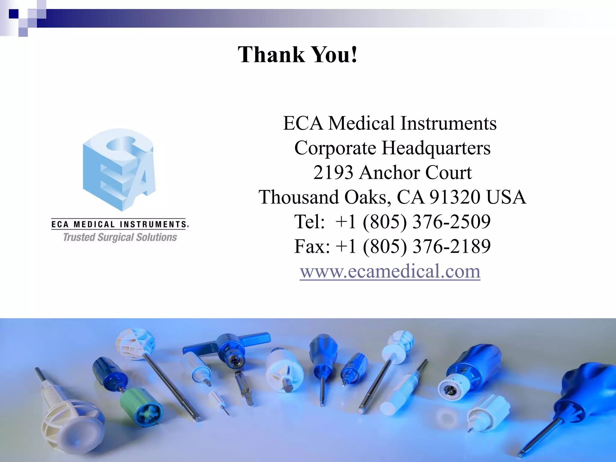 CONFIDENTIAL ECA MEDICAL INSTRUMENTS 11
ECA Medical Instruments
Corporate Headquarters
2193 Anchor Court
Thousand Oaks, CA 91320 USA
Tel: +1 (805) 376-2509
Fax: +1 (805) 376-2189
www.ecamedical.com
Thank You!
 