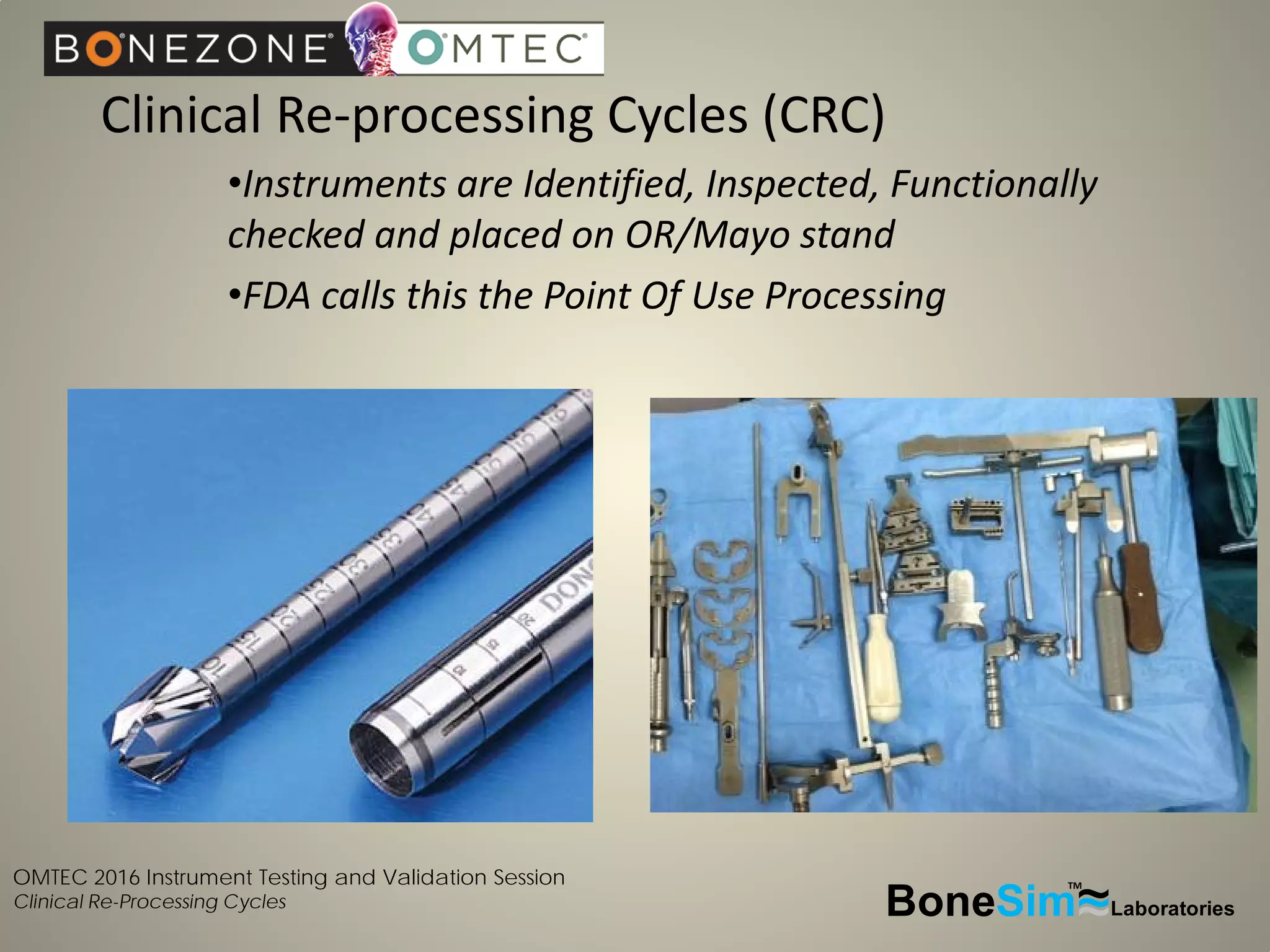 OMTEC 2016 Instrument Testing and Validation Session
Clinical Re-Processing Cycles
Clinical Re-processing Cycles (CRC)
•Instruments are Identified, Inspected, Functionally
checked and placed on OR/Mayo stand
•FDA calls this the Point Of Use Processing
BoneSim Laboratories~~~
TM
 