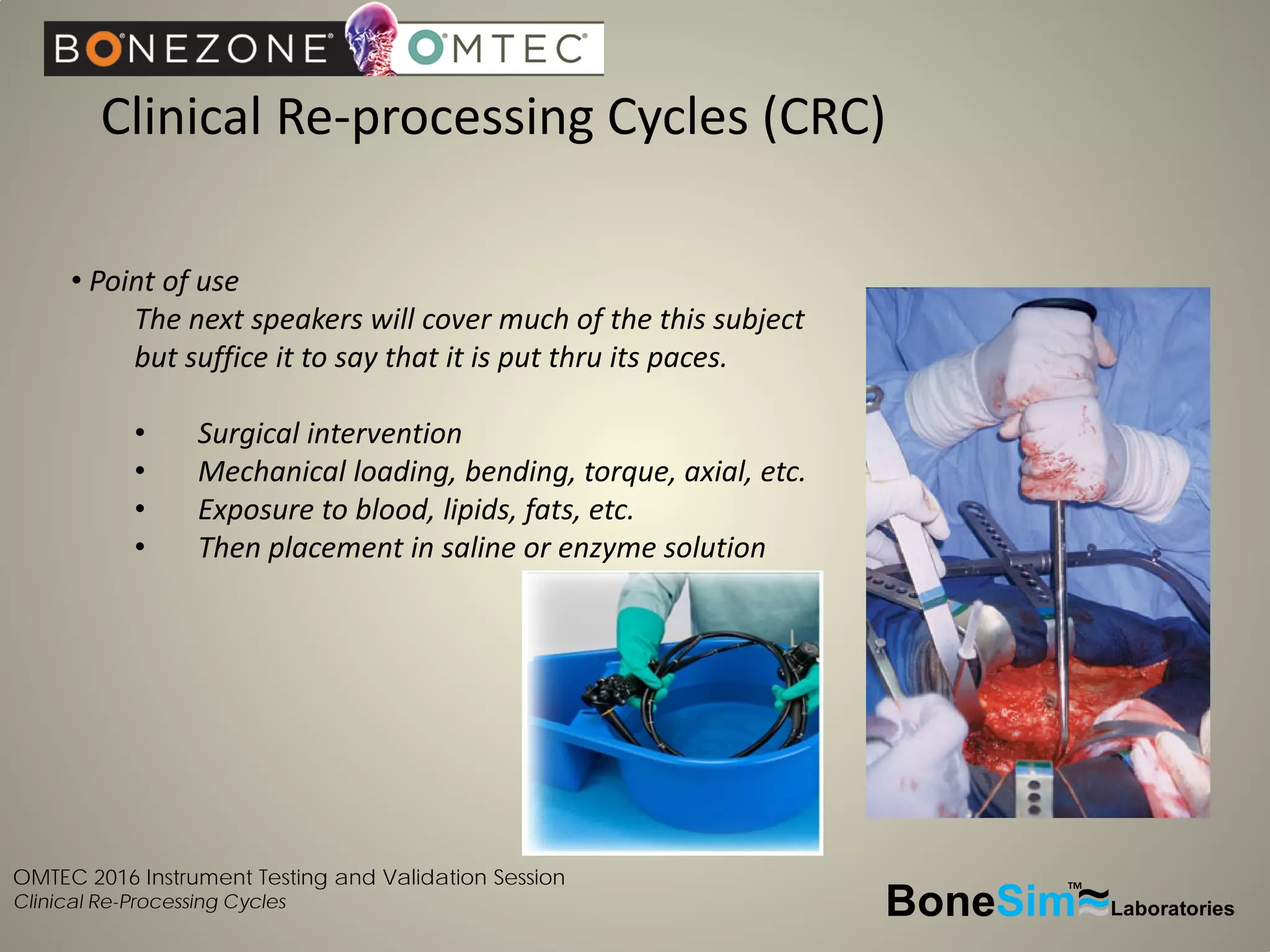 OMTEC 2016 Instrument Testing and Validation Session
Clinical Re-Processing Cycles
Clinical Re-processing Cycles (CRC)
BoneSim Laboratories~~~
TM
• Point of use
The next speakers will cover much of the this subject
but suffice it to say that it is put thru its paces.
• Surgical intervention
• Mechanical loading, bending, torque, axial, etc.
• Exposure to blood, lipids, fats, etc.
• Then placement in saline or enzyme solution
 