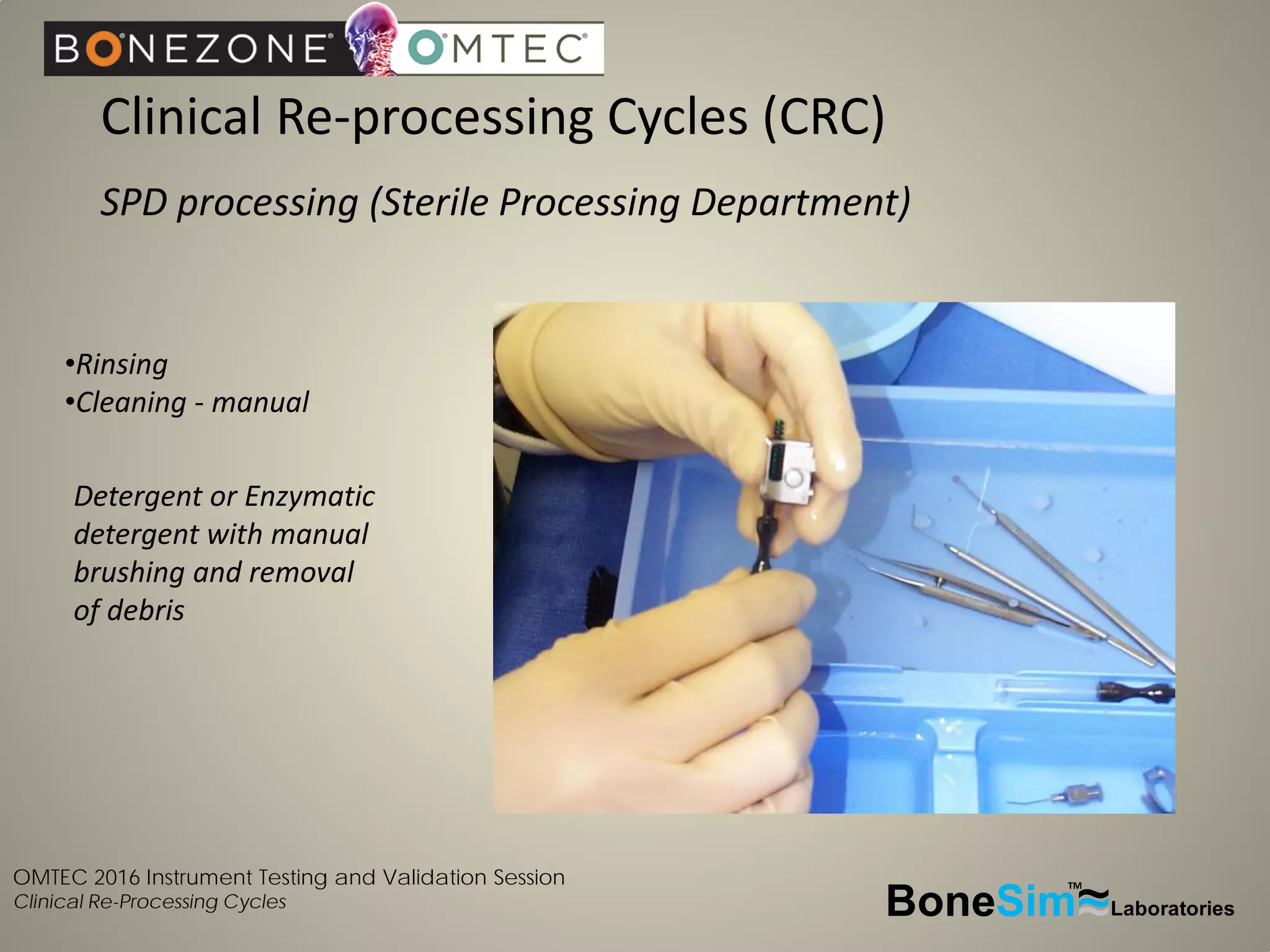 OMTEC 2016 Instrument Testing and Validation Session
Clinical Re-Processing Cycles
Clinical Re-processing Cycles (CRC)
SPD processing (Sterile Processing Department)
BoneSim Laboratories~~~
TM
•Rinsing
•Cleaning - manual
Detergent or Enzymatic
detergent with manual
brushing and removal
of debris
 
