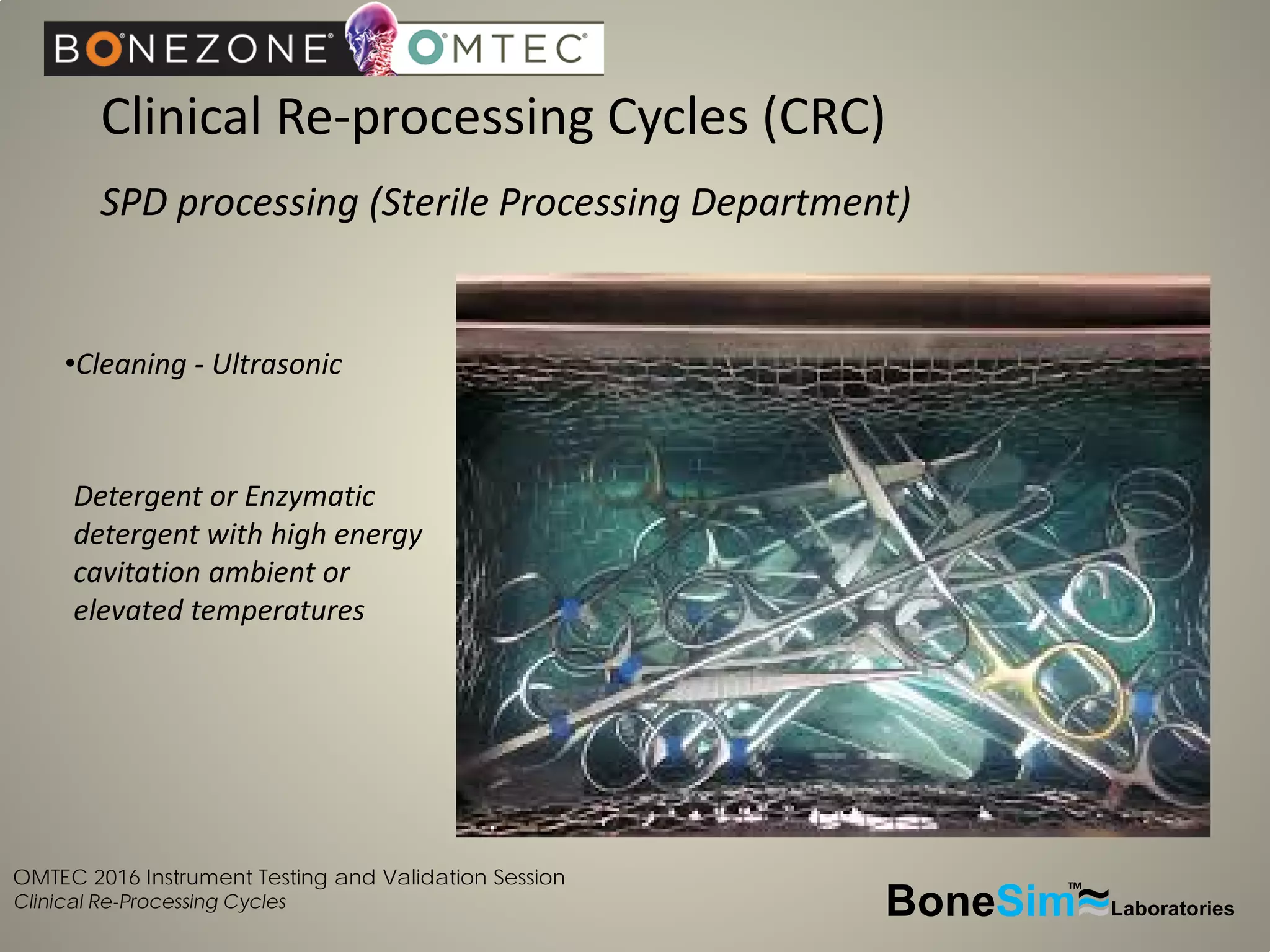OMTEC 2016 Instrument Testing and Validation Session
Clinical Re-Processing Cycles
Clinical Re-processing Cycles (CRC)
SPD processing (Sterile Processing Department)
BoneSim Laboratories~~~
TM
•Cleaning - Ultrasonic
Detergent or Enzymatic
detergent with high energy
cavitation ambient or
elevated temperatures
 