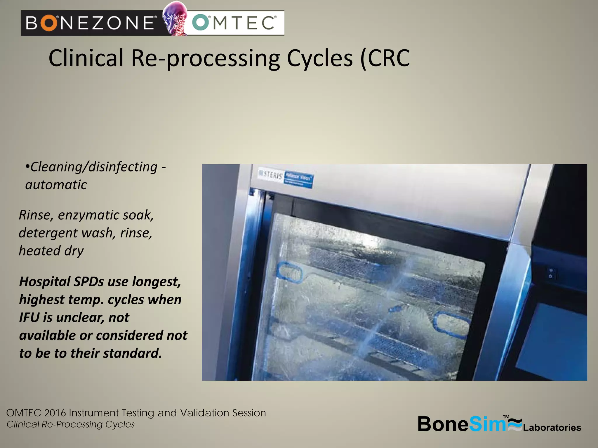 OMTEC 2016 Instrument Testing and Validation Session
Clinical Re-Processing Cycles
Clinical Re-processing Cycles (CRC
BoneSim Laboratories~~~
TM
•Cleaning/disinfecting -
automatic
Rinse, enzymatic soak,
detergent wash, rinse,
heated dry
Hospital SPDs use longest,
highest temp. cycles when
IFU is unclear, not
available or considered not
to be to their standard.
 