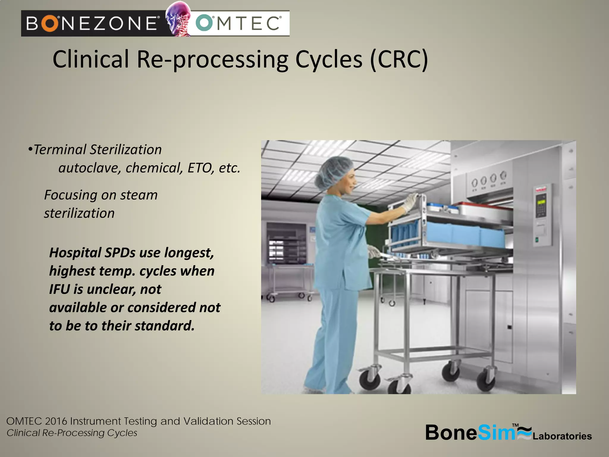 OMTEC 2016 Instrument Testing and Validation Session
Clinical Re-Processing Cycles
Clinical Re-processing Cycles (CRC)
BoneSim Laboratories~~~
TM
•Terminal Sterilization
autoclave, chemical, ETO, etc.
Focusing on steam
sterilization
Hospital SPDs use longest,
highest temp. cycles when
IFU is unclear, not
available or considered not
to be to their standard.
 