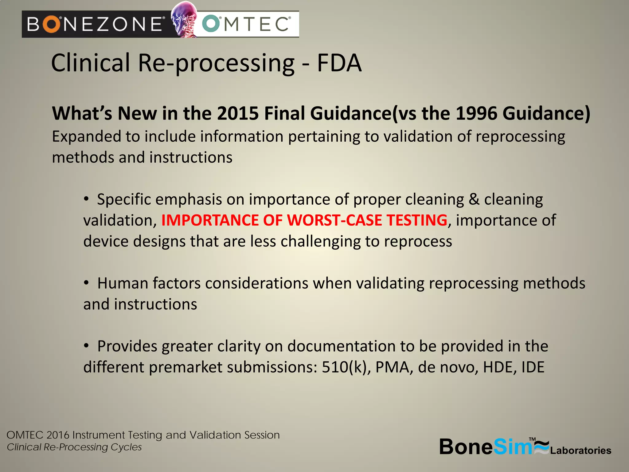 OMTEC 2016 Instrument Testing and Validation Session
Clinical Re-Processing Cycles
Clinical Re-processing - FDA
BoneSim Laboratories~~~
TM
What’s New in the 2015 Final Guidance(vs the 1996 Guidance)
Expanded to include information pertaining to validation of reprocessing
methods and instructions
• Specific emphasis on importance of proper cleaning & cleaning
validation, IMPORTANCE OF WORST-CASE TESTING, importance of
device designs that are less challenging to reprocess
• Human factors considerations when validating reprocessing methods
and instructions
• Provides greater clarity on documentation to be provided in the
different premarket submissions: 510(k), PMA, de novo, HDE, IDE
 