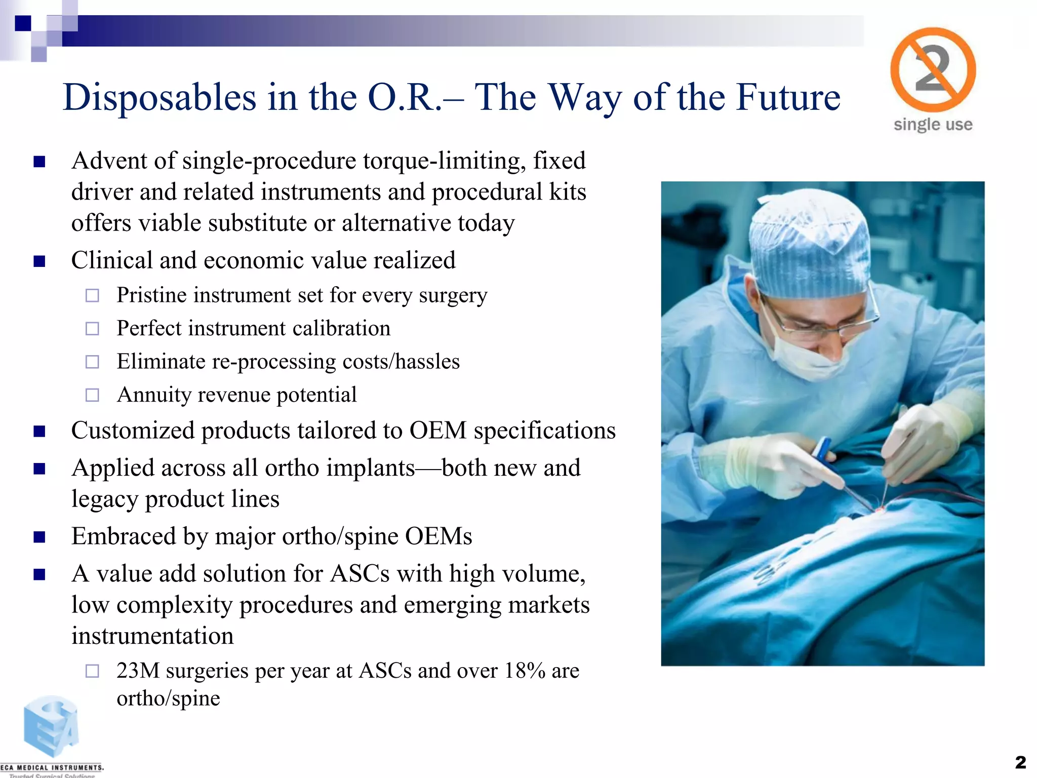 Disposables in the O.R.– The Way of the Future
 Advent of single-procedure torque-limiting, fixed
driver and related instruments and procedural kits
offers viable substitute or alternative today
 Clinical and economic value realized
 Pristine instrument set for every surgery
 Perfect instrument calibration
 Eliminate re-processing costs/hassles
 Annuity revenue potential
 Customized products tailored to OEM specifications
 Applied across all ortho implants—both new and
legacy product lines
 Embraced by major ortho/spine OEMs
 A value add solution for ASCs with high volume,
low complexity procedures and emerging markets
instrumentation
 23M surgeries per year at ASCs and over 18% are
ortho/spine
2
 
