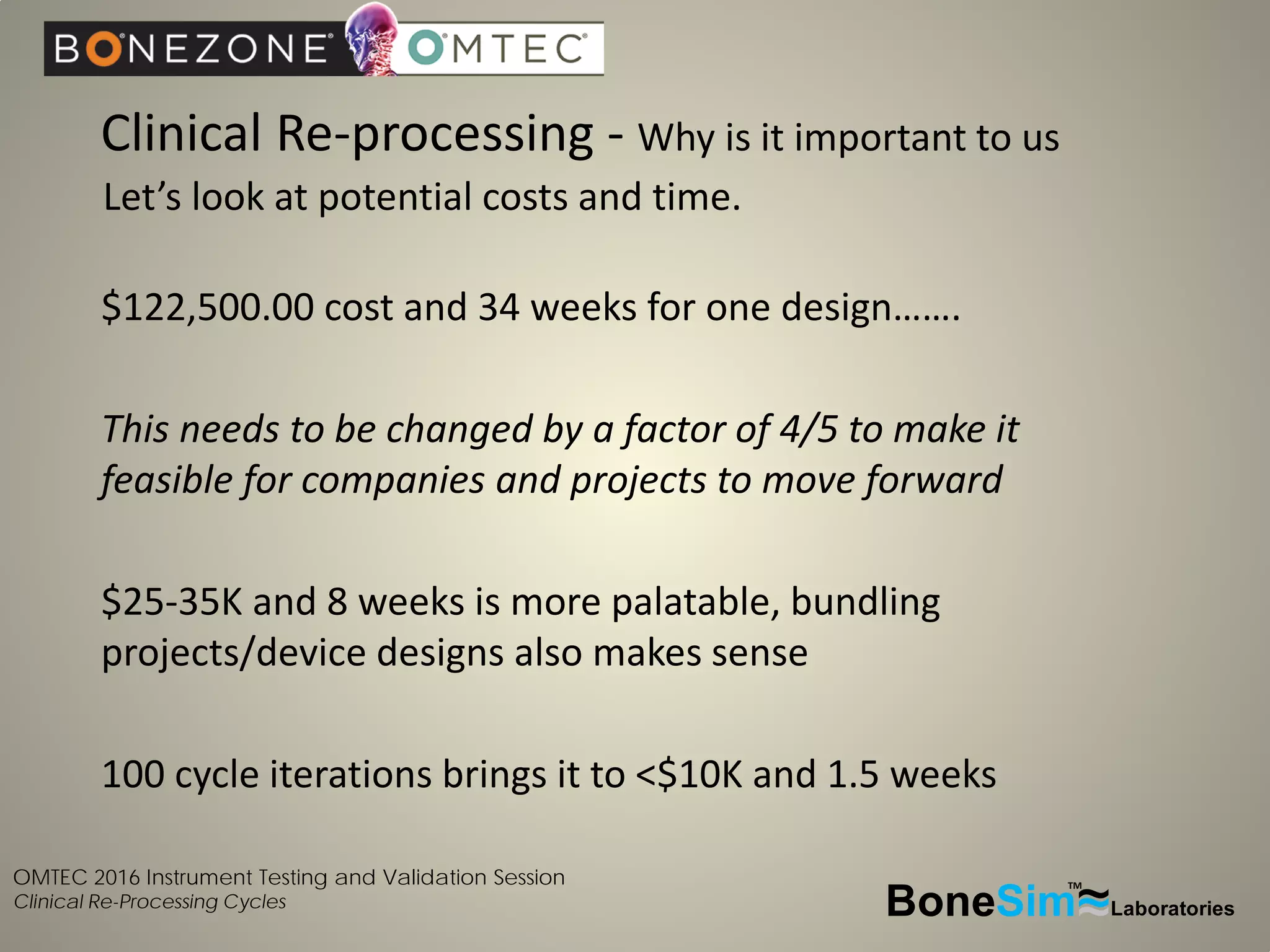 OMTEC 2016 Instrument Testing and Validation Session
Clinical Re-Processing Cycles
Clinical Re-processing - Why is it important to us
BoneSim Laboratories~~~
TM
Let’s look at potential costs and time.
$122,500.00 cost and 34 weeks for one design…….
This needs to be changed by a factor of 4/5 to make it
feasible for companies and projects to move forward
$25-35K and 8 weeks is more palatable, bundling
projects/device designs also makes sense
100 cycle iterations brings it to <$10K and 1.5 weeks
 