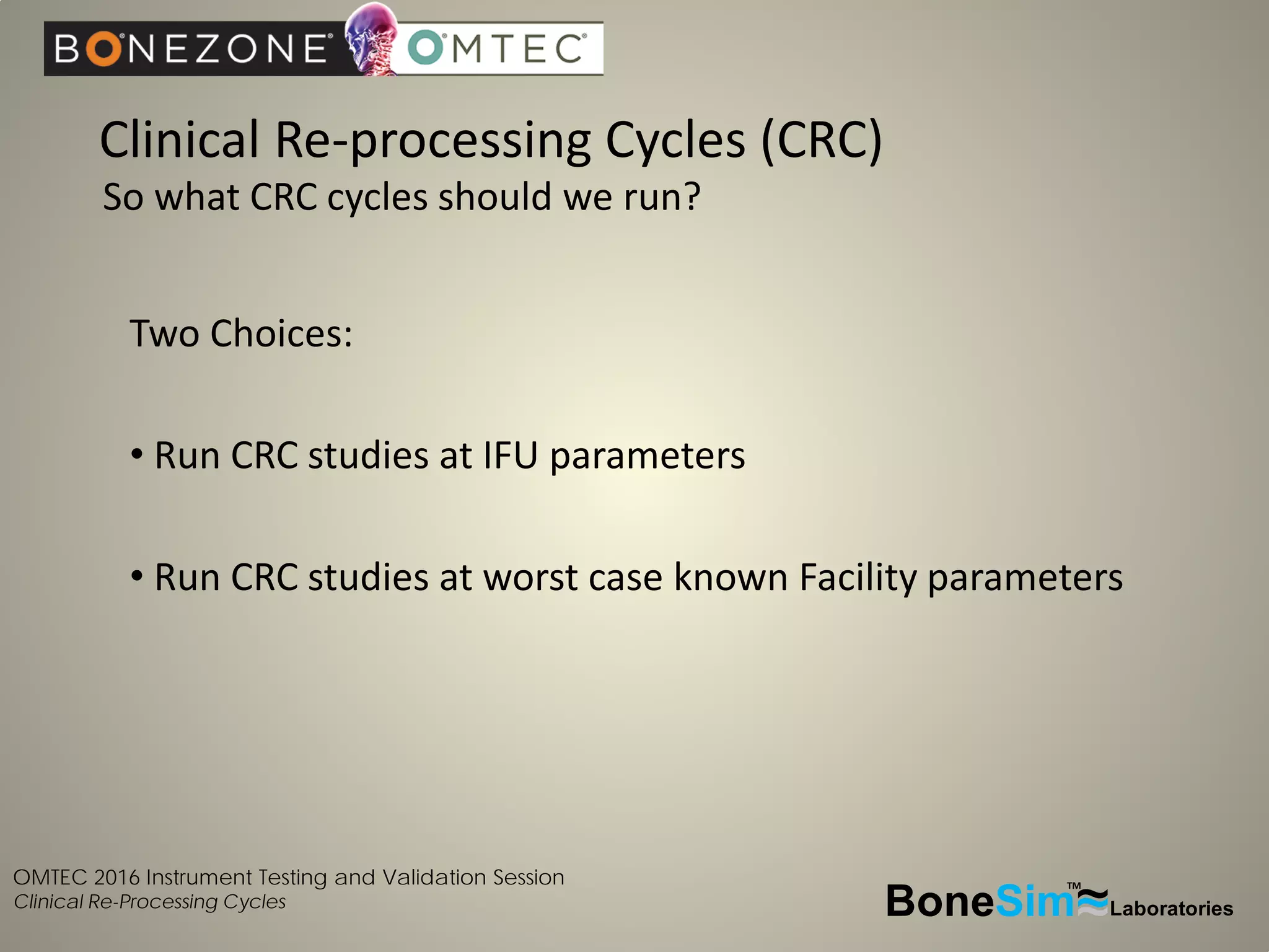 OMTEC 2016 Instrument Testing and Validation Session
Clinical Re-Processing Cycles
Clinical Re-processing Cycles (CRC)
BoneSim Laboratories~~~
TM
Two Choices:
• Run CRC studies at IFU parameters
• Run CRC studies at worst case known Facility parameters
So what CRC cycles should we run?
 