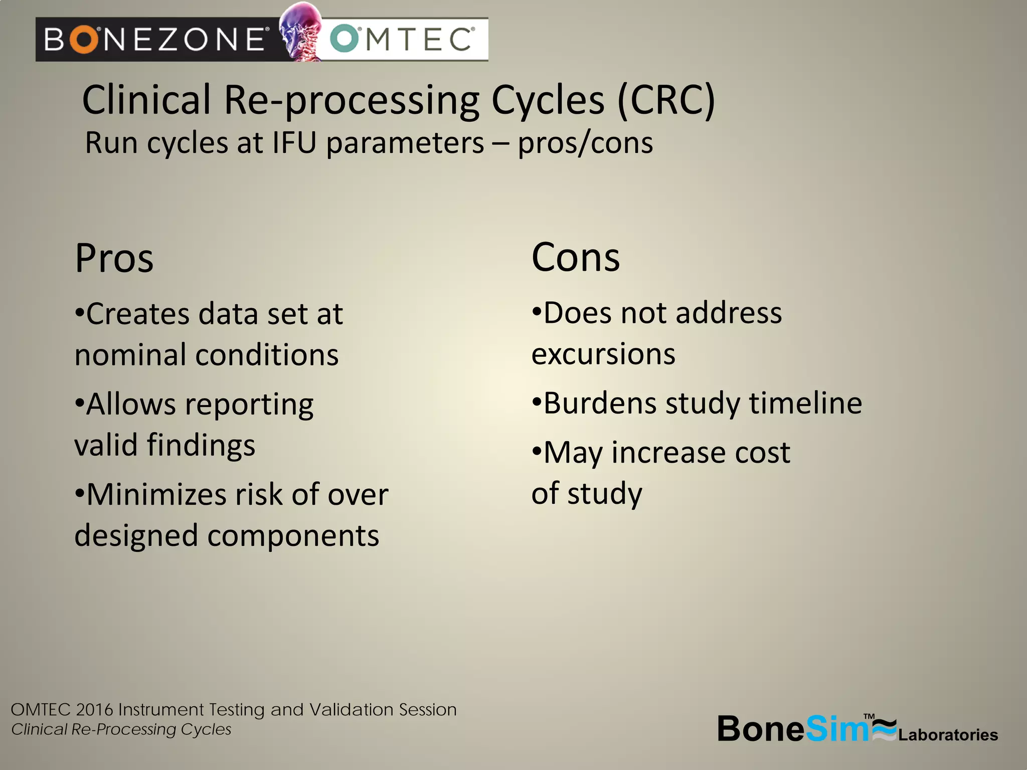 OMTEC 2016 Instrument Testing and Validation Session
Clinical Re-Processing Cycles
Clinical Re-processing Cycles (CRC)
BoneSim Laboratories~~~
TM
Pros
•Creates data set at
nominal conditions
•Allows reporting
valid findings
•Minimizes risk of over
designed components
Run cycles at IFU parameters – pros/cons
Cons
•Does not address
excursions
•Burdens study timeline
•May increase cost
of study
 