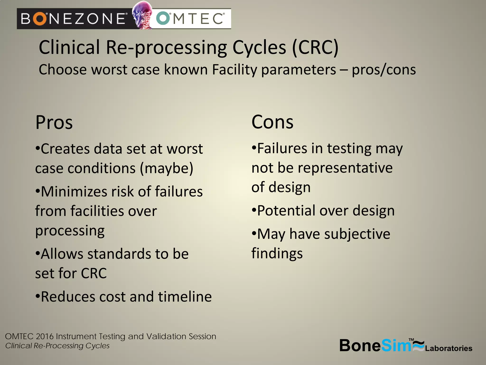 OMTEC 2016 Instrument Testing and Validation Session
Clinical Re-Processing Cycles BoneSim Laboratories~~~
TM
Pros
•Creates data set at worst
case conditions (maybe)
•Minimizes risk of failures
from facilities over
processing
•Allows standards to be
set for CRC
•Reduces cost and timeline
Choose worst case known Facility parameters – pros/cons
Cons
•Failures in testing may
not be representative
of design
•Potential over design
•May have subjective
findings
Clinical Re-processing Cycles (CRC)
 