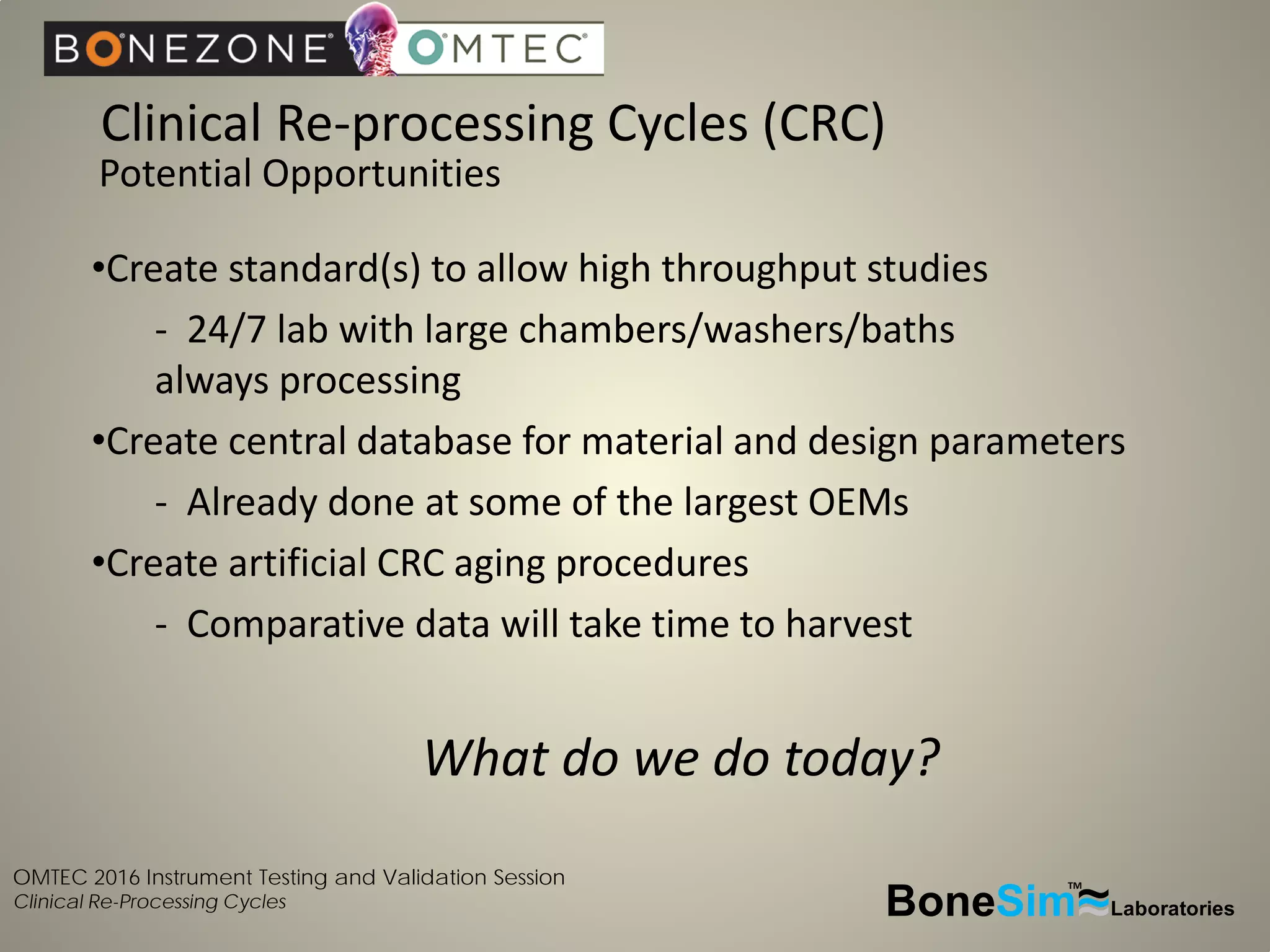 OMTEC 2016 Instrument Testing and Validation Session
Clinical Re-Processing Cycles BoneSim Laboratories~~~
TM
•Create standard(s) to allow high throughput studies
- 24/7 lab with large chambers/washers/baths
always processing
•Create central database for material and design parameters
- Already done at some of the largest OEMs
•Create artificial CRC aging procedures
- Comparative data will take time to harvest
What do we do today?
Clinical Re-processing Cycles (CRC)
Potential Opportunities
 