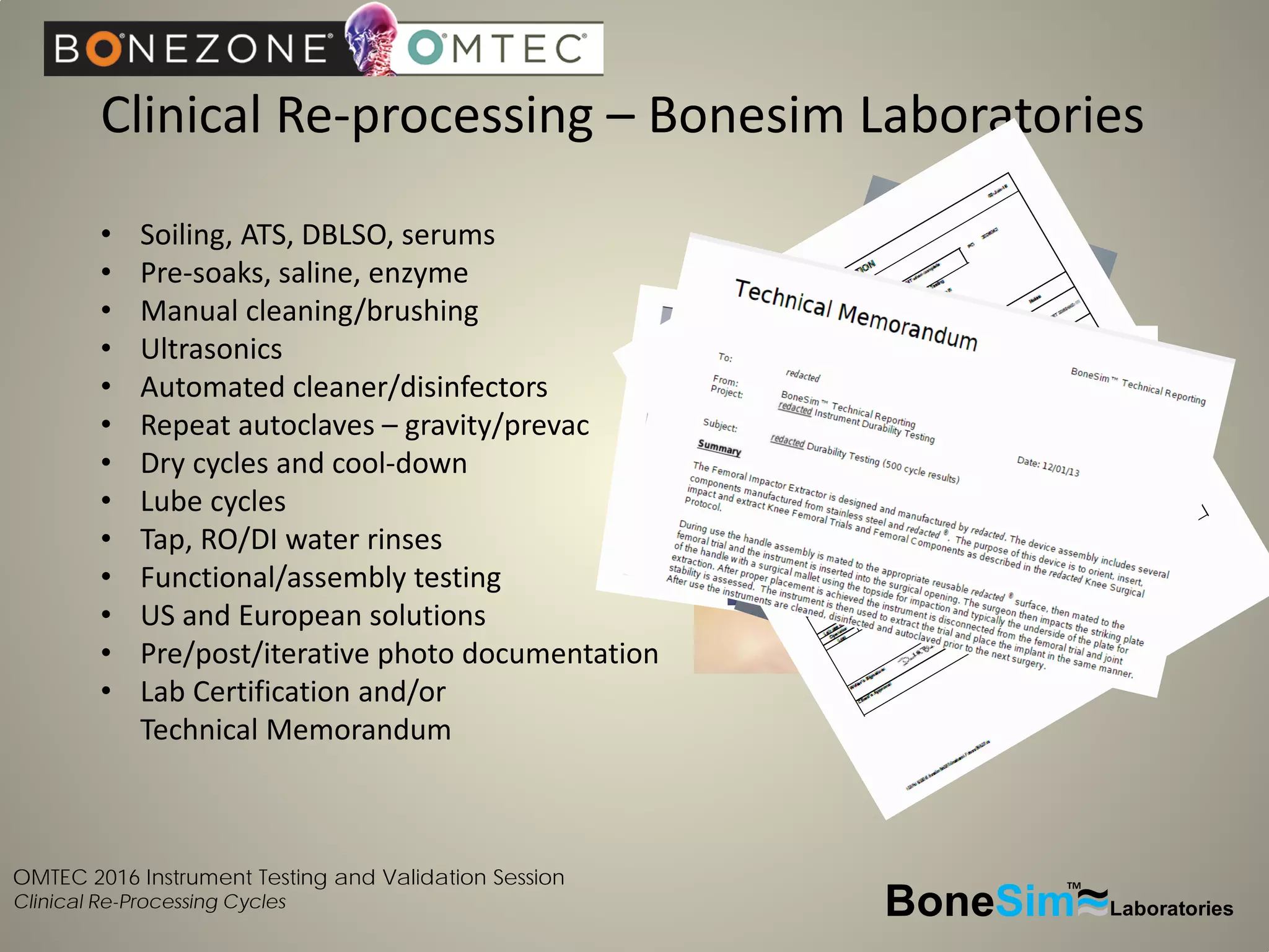 OMTEC 2016 Instrument Testing and Validation Session
Clinical Re-Processing Cycles
Clinical Re-processing – Bonesim Laboratories
BoneSim Laboratories~~~
TM
• Soiling, ATS, DBLSO, serums
• Pre-soaks, saline, enzyme
• Manual cleaning/brushing
• Ultrasonics
• Automated cleaner/disinfectors
• Repeat autoclaves – gravity/prevac
• Dry cycles and cool-down
• Lube cycles
• Tap, RO/DI water rinses
• Functional/assembly testing
• US and European solutions
• Pre/post/iterative photo documentation
• Lab Certification and/or
Technical Memorandum
 