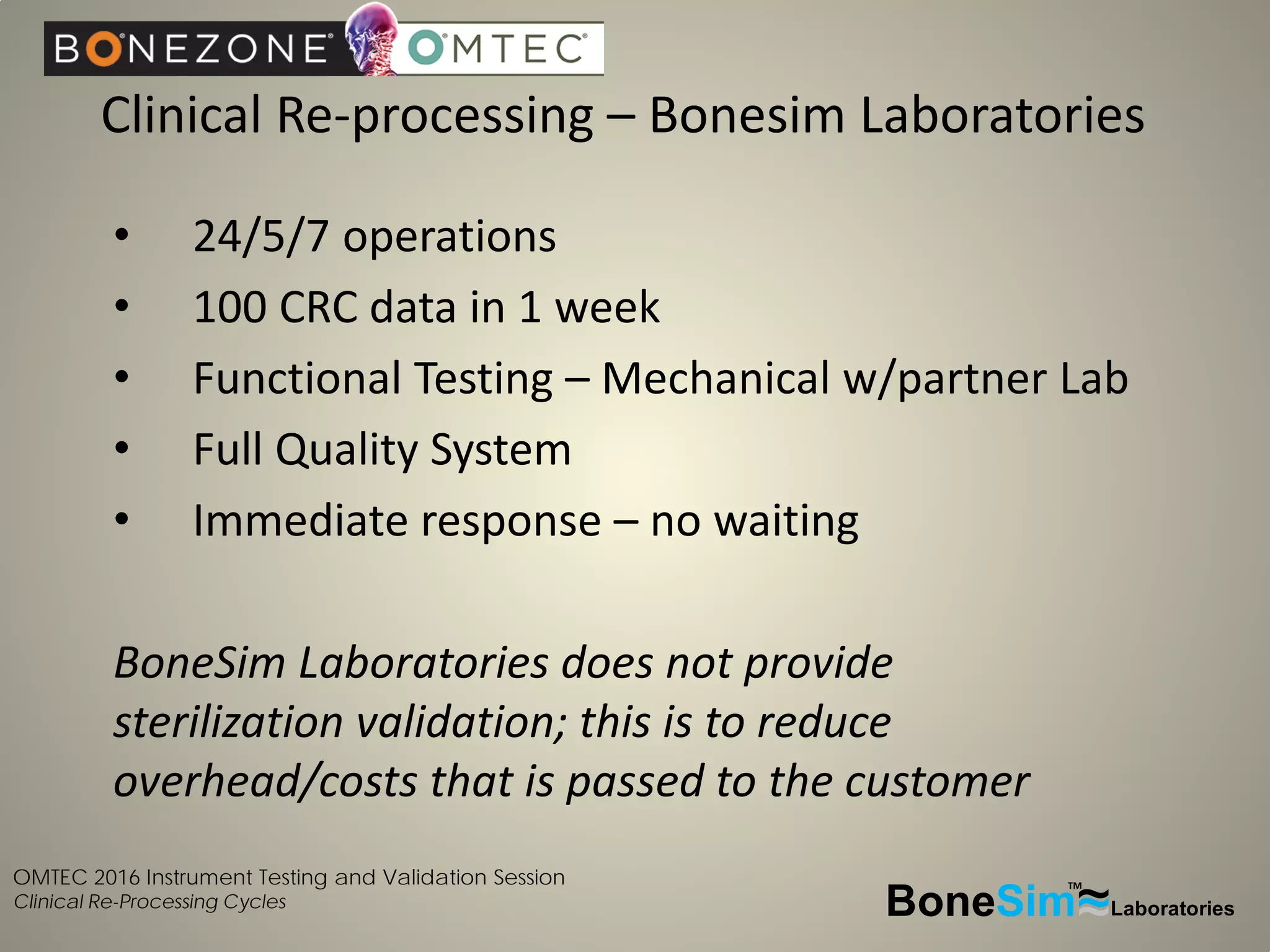 OMTEC 2016 Instrument Testing and Validation Session
Clinical Re-Processing Cycles BoneSim Laboratories~~~
TM
• 24/5/7 operations
• 100 CRC data in 1 week
• Functional Testing – Mechanical w/partner Lab
• Full Quality System
• Immediate response – no waiting
BoneSim Laboratories does not provide
sterilization validation; this is to reduce
overhead/costs that is passed to the customer
Clinical Re-processing – Bonesim Laboratories
 