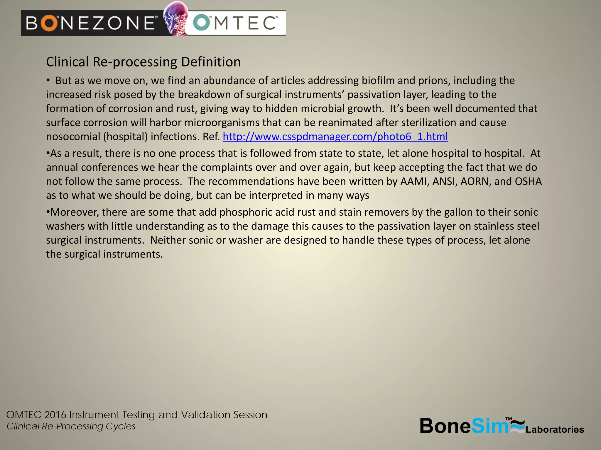 OMTEC 2016 Instrument Testing and Validation Session
Clinical Re-Processing Cycles
Clinical Re-processing Definition
• But as we move on, we find an abundance of articles addressing biofilm and prions, including the
increased risk posed by the breakdown of surgical instruments’ passivation layer, leading to the
formation of corrosion and rust, giving way to hidden microbial growth. It’s been well documented that
surface corrosion will harbor microorganisms that can be reanimated after sterilization and cause
nosocomial (hospital) infections. Ref. http://www.csspdmanager.com/photo6_1.html
•As a result, there is no one process that is followed from state to state, let alone hospital to hospital. At
annual conferences we hear the complaints over and over again, but keep accepting the fact that we do
not follow the same process. The recommendations have been written by AAMI, ANSI, AORN, and OSHA
as to what we should be doing, but can be interpreted in many ways
•Moreover, there are some that add phosphoric acid rust and stain removers by the gallon to their sonic
washers with little understanding as to the damage this causes to the passivation layer on stainless steel
surgical instruments. Neither sonic or washer are designed to handle these types of process, let alone
the surgical instruments.
BoneSim Laboratories~~~
TM
 