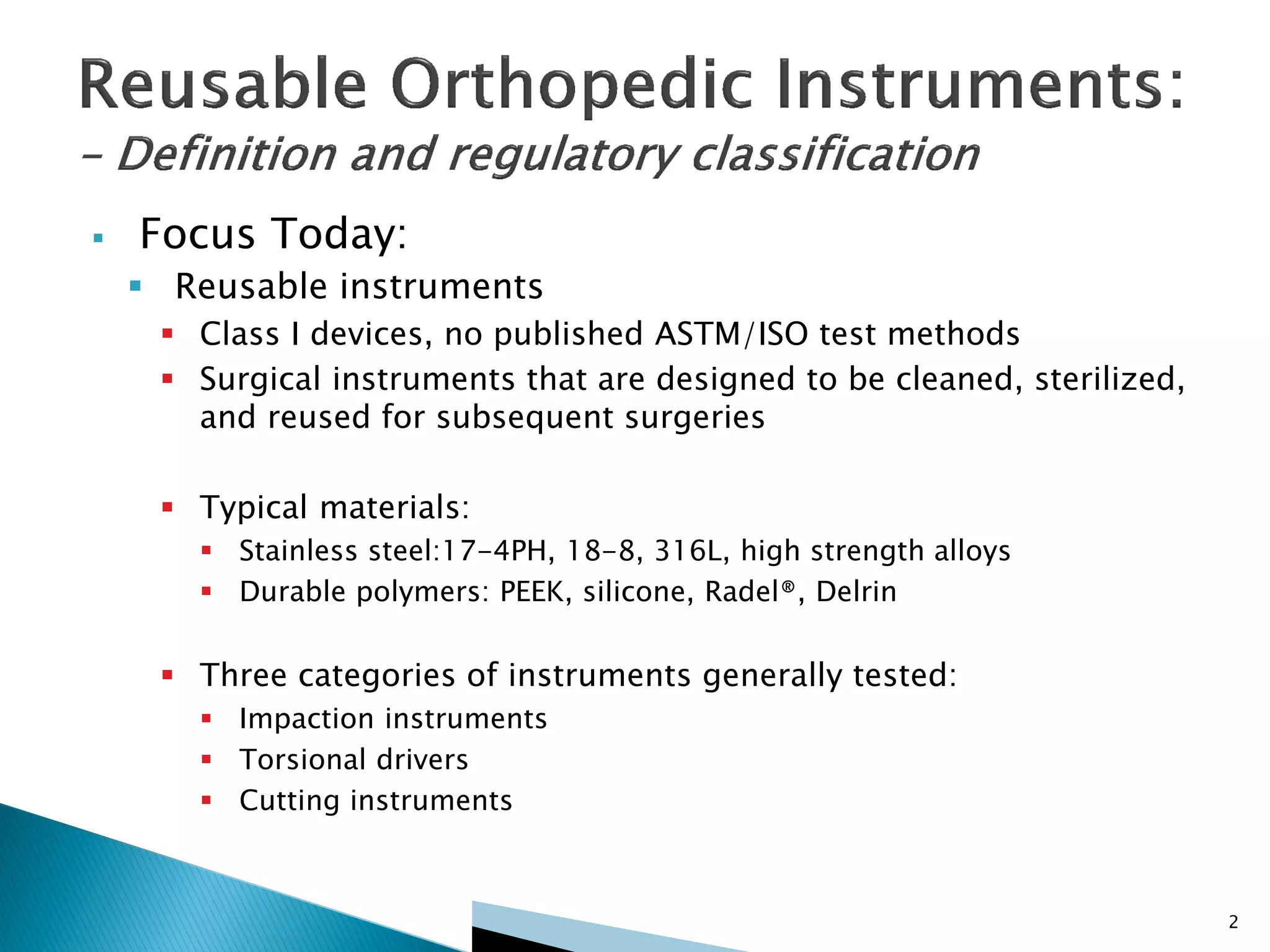  Focus Today:
 Reusable instruments
 Class I devices, no published ASTM/ISO test methods
 Surgical instruments that are designed to be cleaned, sterilized,
and reused for subsequent surgeries
 Typical materials:
 Stainless steel:17-4PH, 18-8, 316L, high strength alloys
 Durable polymers: PEEK, silicone, Radel®, Delrin
 Three categories of instruments generally tested:
 Impaction instruments
 Torsional drivers
 Cutting instruments
2
 