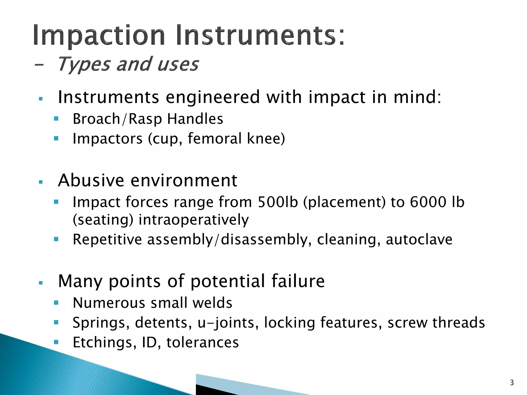 3
 Instruments engineered with impact in mind:
 Broach/Rasp Handles
 Impactors (cup, femoral knee)
 Abusive environment
 Impact forces range from 500lb (placement) to 6000 lb
(seating) intraoperatively
 Repetitive assembly/disassembly, cleaning, autoclave
 Many points of potential failure
 Numerous small welds
 Springs, detents, u-joints, locking features, screw threads
 Etchings, ID, tolerances
 