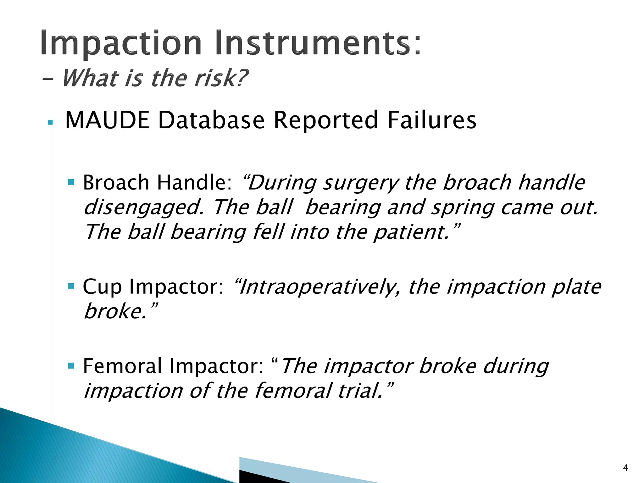  MAUDE Database Reported Failures
 Broach Handle: “During surgery the broach handle
disengaged. The ball bearing and spring came out.
The ball bearing fell into the patient.”
 Cup Impactor: “Intraoperatively, the impaction plate
broke.”
 Femoral Impactor: “The impactor broke during
impaction of the femoral trial.”
4
 