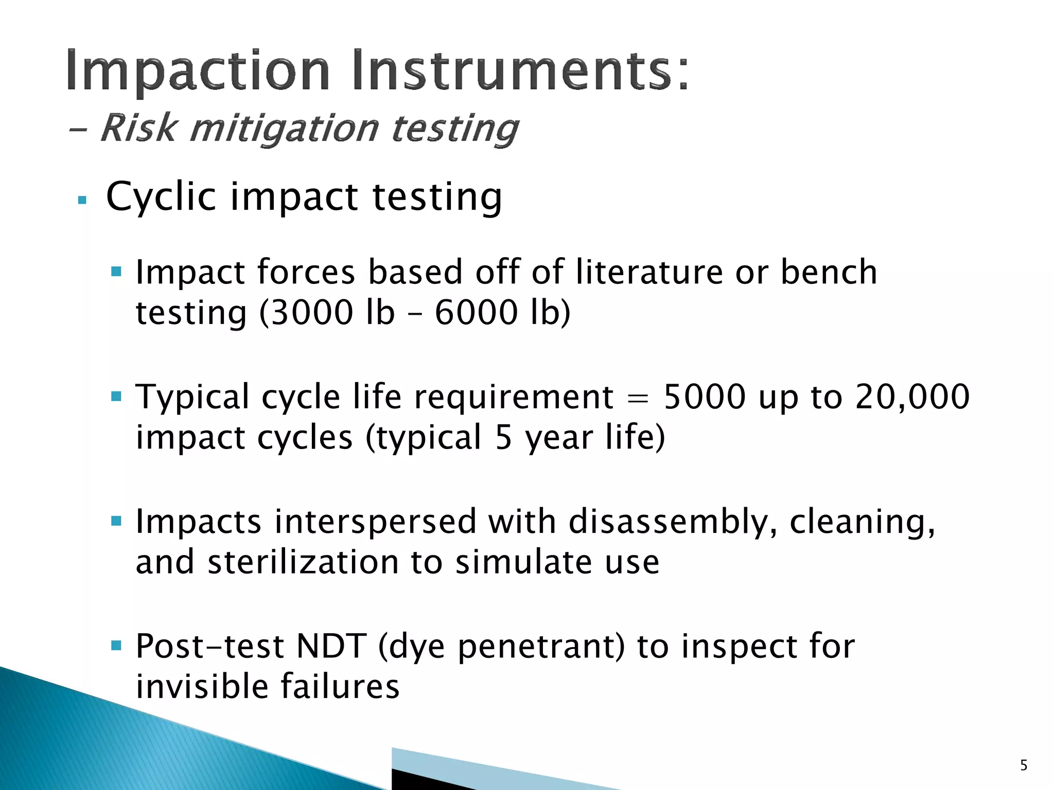  Cyclic impact testing
 Impact forces based off of literature or bench
testing (3000 lb – 6000 lb)
 Typical cycle life requirement = 5000 up to 20,000
impact cycles (typical 5 year life)
 Impacts interspersed with disassembly, cleaning,
and sterilization to simulate use
 Post-test NDT (dye penetrant) to inspect for
invisible failures
5
 