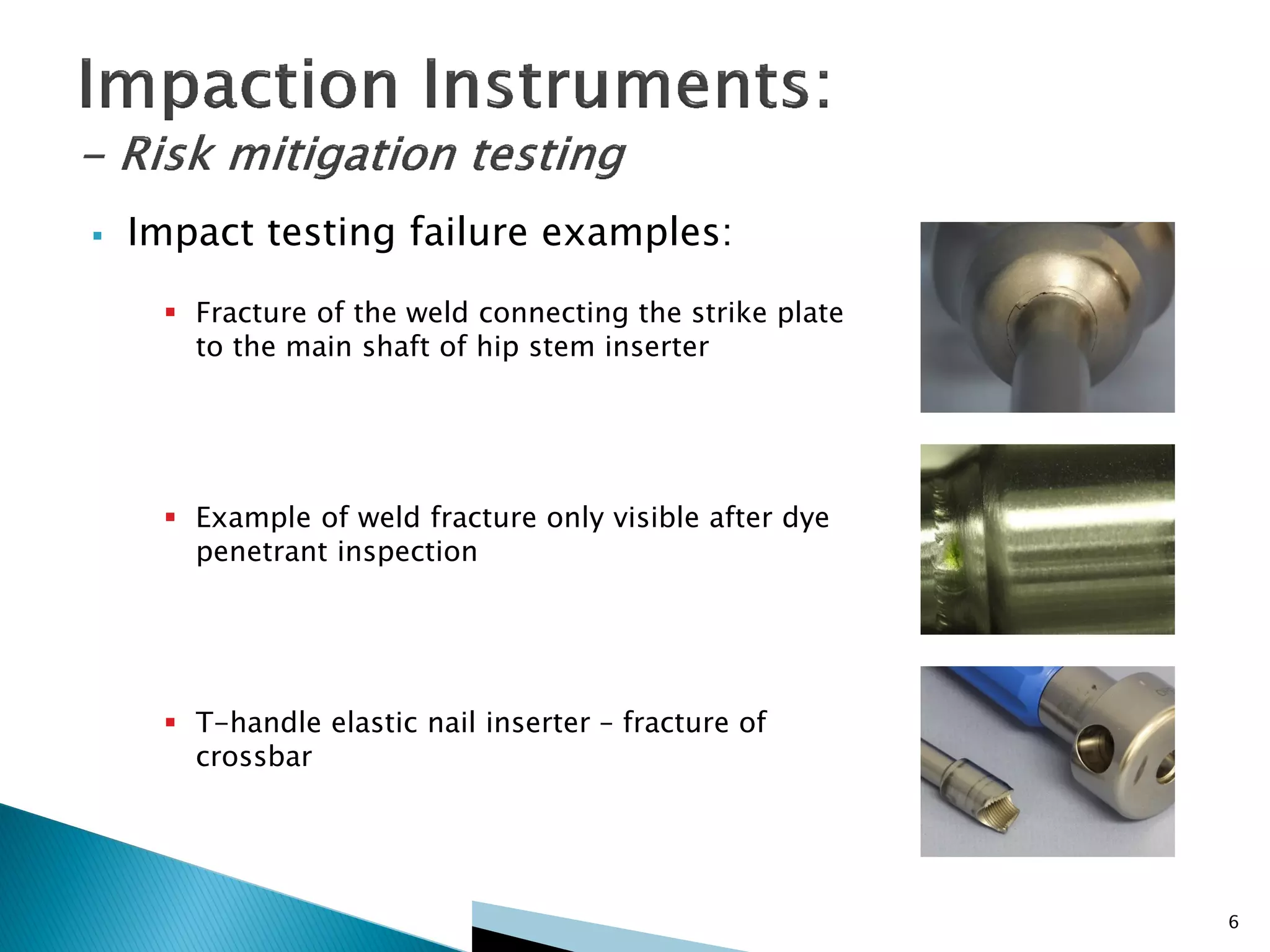 6
 Impact testing failure examples:
 Fracture of the weld connecting the strike plate
to the main shaft of hip stem inserter
 Example of weld fracture only visible after dye
penetrant inspection
 T-handle elastic nail inserter – fracture of
crossbar
 