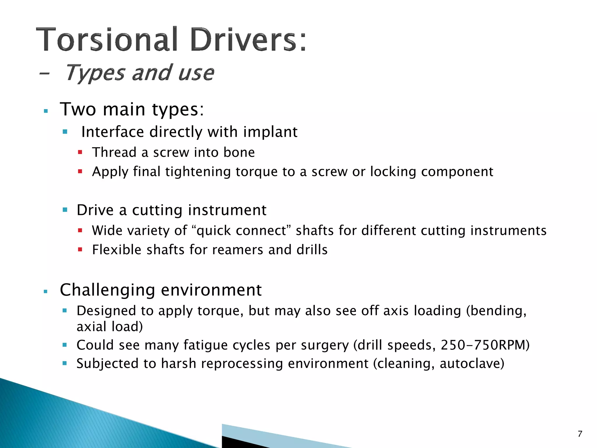 7
 Two main types:
 Interface directly with implant
 Thread a screw into bone
 Apply final tightening torque to a screw or locking component
 Drive a cutting instrument
 Wide variety of “quick connect” shafts for different cutting instruments
 Flexible shafts for reamers and drills
 Challenging environment
 Designed to apply torque, but may also see off axis loading (bending,
axial load)
 Could see many fatigue cycles per surgery (drill speeds, 250-750RPM)
 Subjected to harsh reprocessing environment (cleaning, autoclave)
 