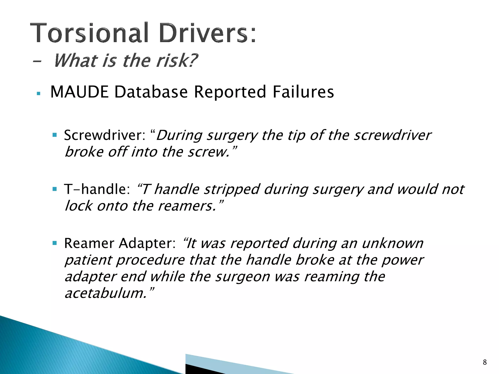  MAUDE Database Reported Failures
 Screwdriver: “During surgery the tip of the screwdriver
broke off into the screw.”
 T-handle: “T handle stripped during surgery and would not
lock onto the reamers.”
 Reamer Adapter: “It was reported during an unknown
patient procedure that the handle broke at the power
adapter end while the surgeon was reaming the
acetabulum.”
8
 