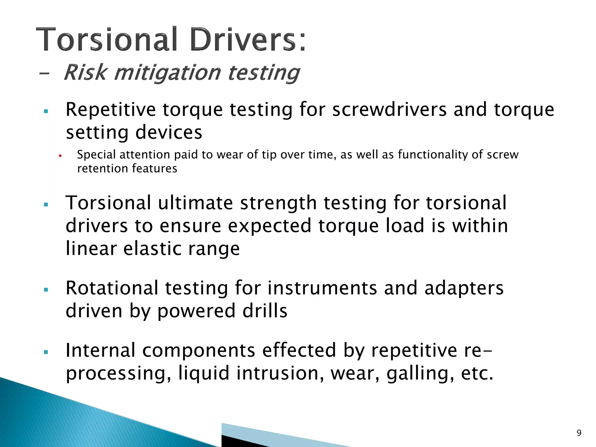  Repetitive torque testing for screwdrivers and torque
setting devices
 Special attention paid to wear of tip over time, as well as functionality of screw
retention features
 Torsional ultimate strength testing for torsional
drivers to ensure expected torque load is within
linear elastic range
 Rotational testing for instruments and adapters
driven by powered drills
 Internal components effected by repetitive re-
processing, liquid intrusion, wear, galling, etc.
9
 