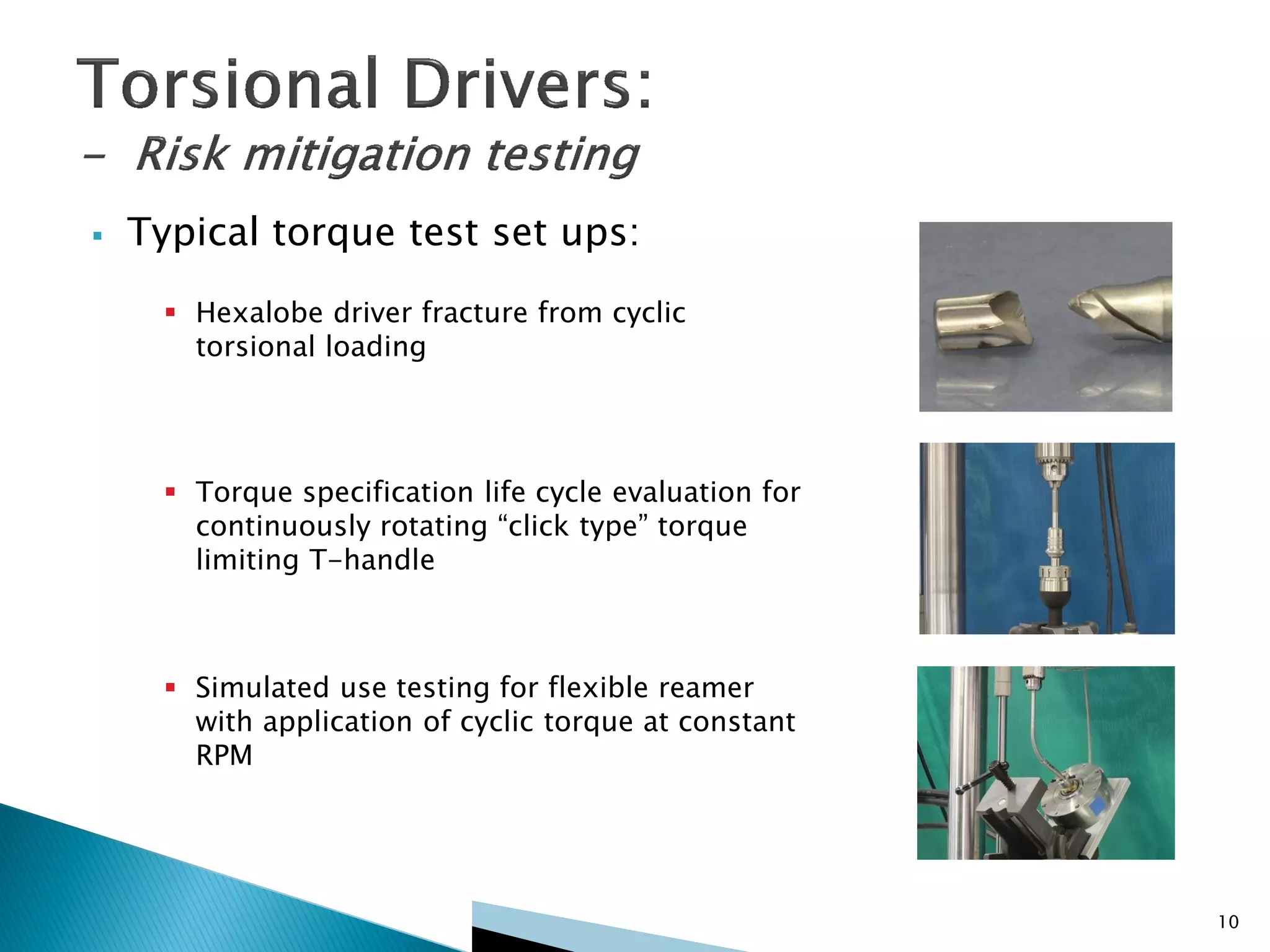  Typical torque test set ups:
 Hexalobe driver fracture from cyclic
torsional loading
 Torque specification life cycle evaluation for
continuously rotating “click type” torque
limiting T-handle
 Simulated use testing for flexible reamer
with application of cyclic torque at constant
RPM
10
 