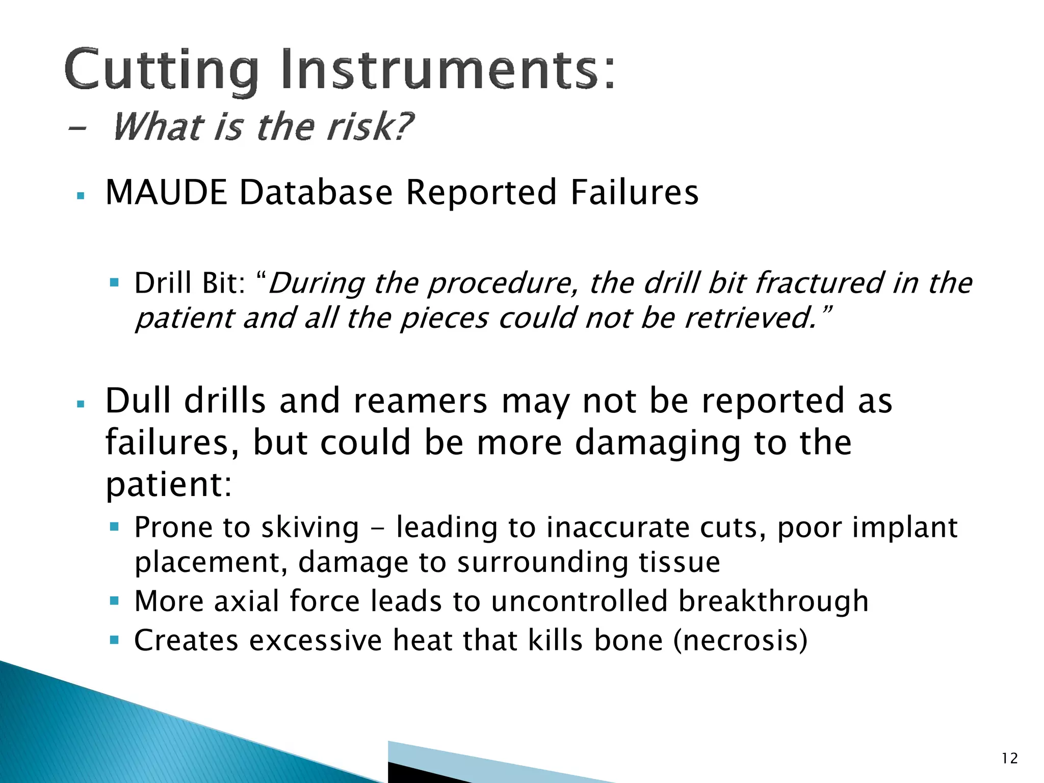  MAUDE Database Reported Failures
 Drill Bit: “During the procedure, the drill bit fractured in the
patient and all the pieces could not be retrieved.”
 Dull drills and reamers may not be reported as
failures, but could be more damaging to the
patient:
 Prone to skiving - leading to inaccurate cuts, poor implant
placement, damage to surrounding tissue
 More axial force leads to uncontrolled breakthrough
 Creates excessive heat that kills bone (necrosis)
12
 