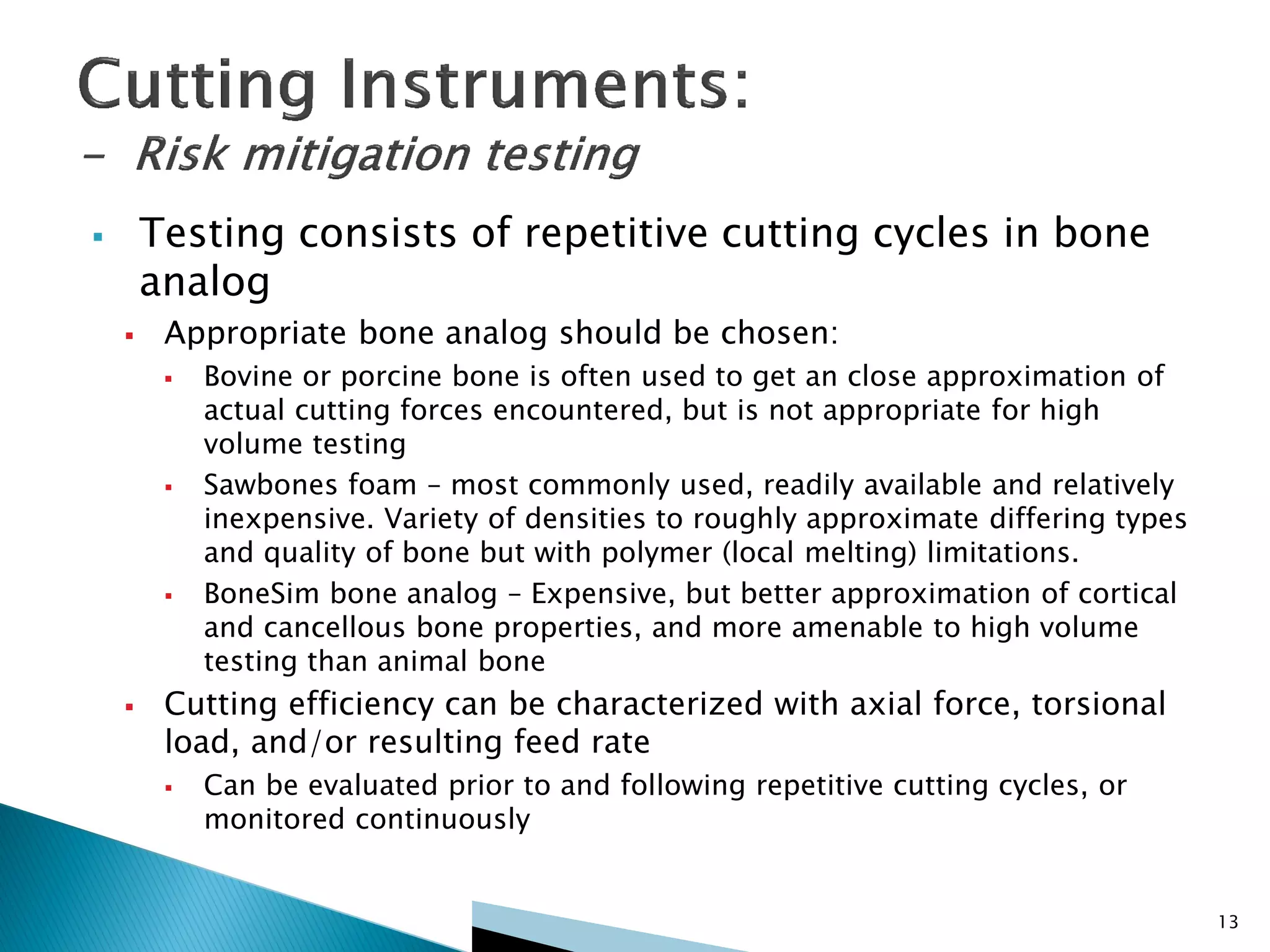  Testing consists of repetitive cutting cycles in bone
analog
 Appropriate bone analog should be chosen:
 Bovine or porcine bone is often used to get an close approximation of
actual cutting forces encountered, but is not appropriate for high
volume testing
 Sawbones foam – most commonly used, readily available and relatively
inexpensive. Variety of densities to roughly approximate differing types
and quality of bone but with polymer (local melting) limitations.
 BoneSim bone analog – Expensive, but better approximation of cortical
and cancellous bone properties, and more amenable to high volume
testing than animal bone
 Cutting efficiency can be characterized with axial force, torsional
load, and/or resulting feed rate
 Can be evaluated prior to and following repetitive cutting cycles, or
monitored continuously
13
 