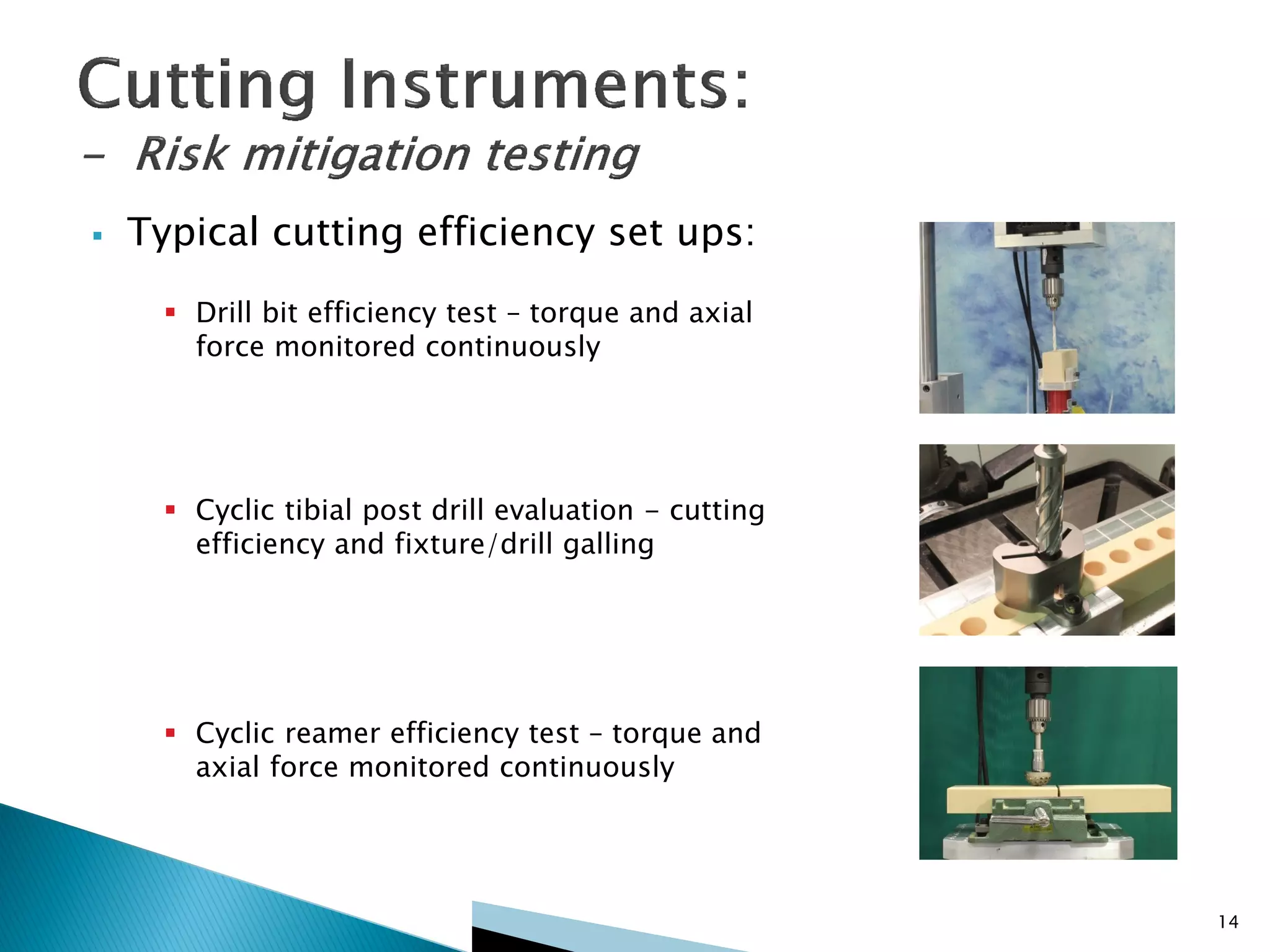  Typical cutting efficiency set ups:
 Drill bit efficiency test – torque and axial
force monitored continuously
 Cyclic tibial post drill evaluation - cutting
efficiency and fixture/drill galling
 Cyclic reamer efficiency test – torque and
axial force monitored continuously
14
 