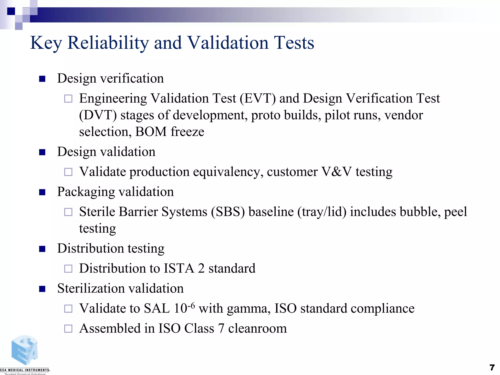 Key Reliability and Validation Tests
 Design verification
 Engineering Validation Test (EVT) and Design Verification Test
(DVT) stages of development, proto builds, pilot runs, vendor
selection, BOM freeze
 Design validation
 Validate production equivalency, customer V&V testing
 Packaging validation
 Sterile Barrier Systems (SBS) baseline (tray/lid) includes bubble, peel
testing
 Distribution testing
 Distribution to ISTA 2 standard
 Sterilization validation
 Validate to SAL 10-6 with gamma, ISO standard compliance
 Assembled in ISO Class 7 cleanroom
7
 