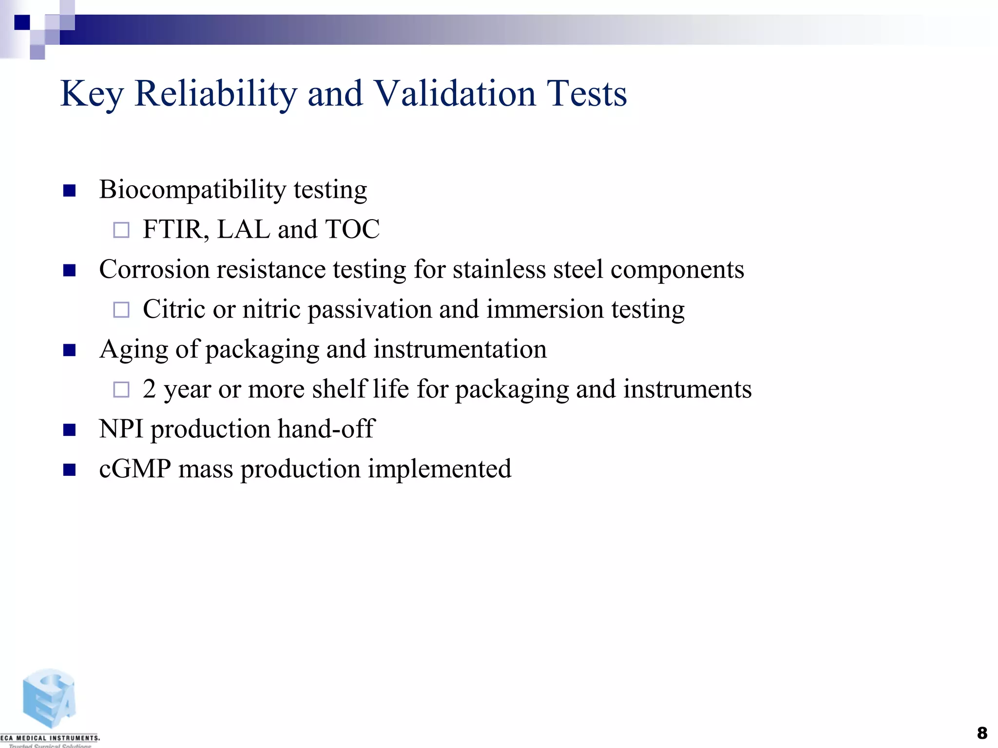 Key Reliability and Validation Tests
 Biocompatibility testing
 FTIR, LAL and TOC
 Corrosion resistance testing for stainless steel components
 Citric or nitric passivation and immersion testing
 Aging of packaging and instrumentation
 2 year or more shelf life for packaging and instruments
 NPI production hand-off
 cGMP mass production implemented
8
 