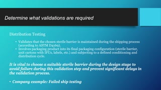 Determine what validations are required
Distribution Testing
• Validates that the chosen sterile barrier is maintained during the shipping process
(according to ASTM D4169).
• Involves packaging product into its final packaging configuration (sterile barrier,
unit cartons with IFUs, labels, etc.) and subjecting to a defined conditioning and
distribution cycle.
It is vital to choose a suitable sterile barrier during the design stage to
avoid failure during this validation step and prevent significant delays in
the validation process.
• Company example: Failed ship testing
 