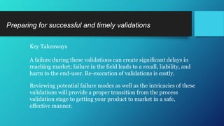 Key Takeaways
A failure during these validations can create significant delays in
reaching market; failure in the field leads to a recall, liability, and
harm to the end-user. Re-execution of validations is costly.
Reviewing potential failure modes as well as the intricacies of these
validations will provide a proper transition from the process
validation stage to getting your product to market in a safe,
effective manner.
Preparing for successful and timely validations
 
