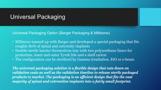 Universal Packaging
Universal Packaging Option (Barger Packaging & Millstone)
• Millstone teamed up with Barger and developed a special packaging that fits
roughly 80% of spinal and extremity implants
• Double-sterile barrier thermoform tray with two polyurethane liners for
protection, inner and outer Tyvek lids and a shelf carton
• The configuration can be sterilized by Gamma irradiation, EtO or e-beam
The universal packaging solution is a flexible design that cuts down on
validation costs as well as the validation timeline to release sterile packaged
products to market. The packaging is an efficient design that fits the vast
majority of spinal and extremities implants into a fairly small footprint.
 