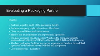 Evaluating a Packaging Partner
Quality:
• Perform a quality audit of the packaging facility
• Evaluate company registrations & certifications
• Class 10,000/ISO7-rated clean rooms
• State of the art equipment and experienced operators
• Evaluate company quality metrics; What are the company’s quality
standards and objectives? DPMO, 6 Sigma, FDA & BSI audit history, etc.
• The best packaging facilities are run by experienced leaders, have skilled
operators and state-of-the-art facilities and equipment.
• Core competency - Expertise
 