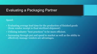 Evaluating a Packaging Partner
Speed:
• Evaluating average lead time for the production of finished goods
(from vendor receipt to final sterilized shipment)
• Utilizing industry “best practices” to be more efficient.
• Increasing through-put and speed to market as well as the ability to
effectively manage vendors are advantages.
 